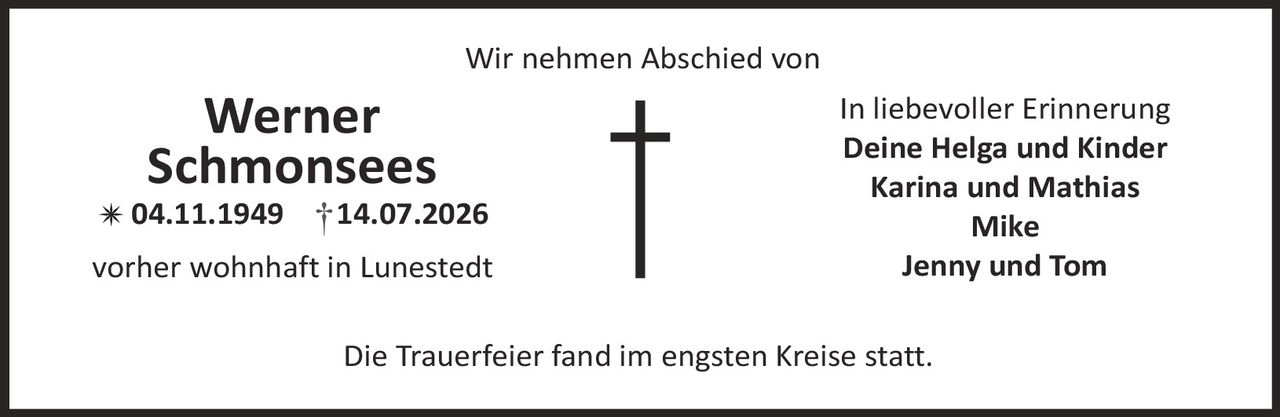 <p><strong>Wir nehmen Abschied von</strong></p>
<p><strong>Werner Schmonsees</strong><br>
* 04.11.1949 † 14.07.2026</p>
<p>vorher wohnhaft in Lunestedt</p>
<p><strong>In liebevoller Erinnerung</strong><br>
Deine Helga und Kinder<br>
Karina und Mathias<br>
Mike<br>
Jenny und Tom</p>
<p>Die Trauerfeier fand im engsten Kreise statt.</p>