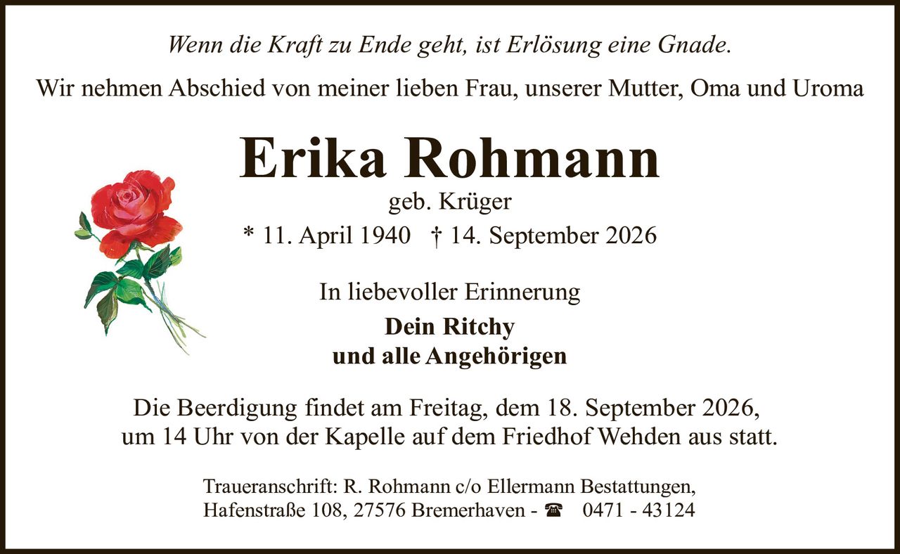<p><i>Wenn die Kraft zu Ende geht, ist Erlösung eine Gnade.</i></p>

<p>Wir nehmen Abschied von meiner lieben Frau, unserer Mutter, Oma und Uroma</p>

<p><strong>Erika Rohmann</strong><br>
geb. Krüger<br>
* 11. April 1940 † 14. September 2026</p>

<p>In liebevoller Erinnerung<br>
<strong>Dein Ritchy</strong><br>
und alle Angehörigen</p>

<p>Die Beerdigung findet am Freitag, dem 18. September 2026, um 14 Uhr von der Kapelle auf dem Friedhof Wehden aus statt.</p>

<p>Traueranschrift: R. Rohmann c/o Ellermann Bestattungen, Hafenstraße 108, 27576 Bremerhaven - 0471 - 43124</p>