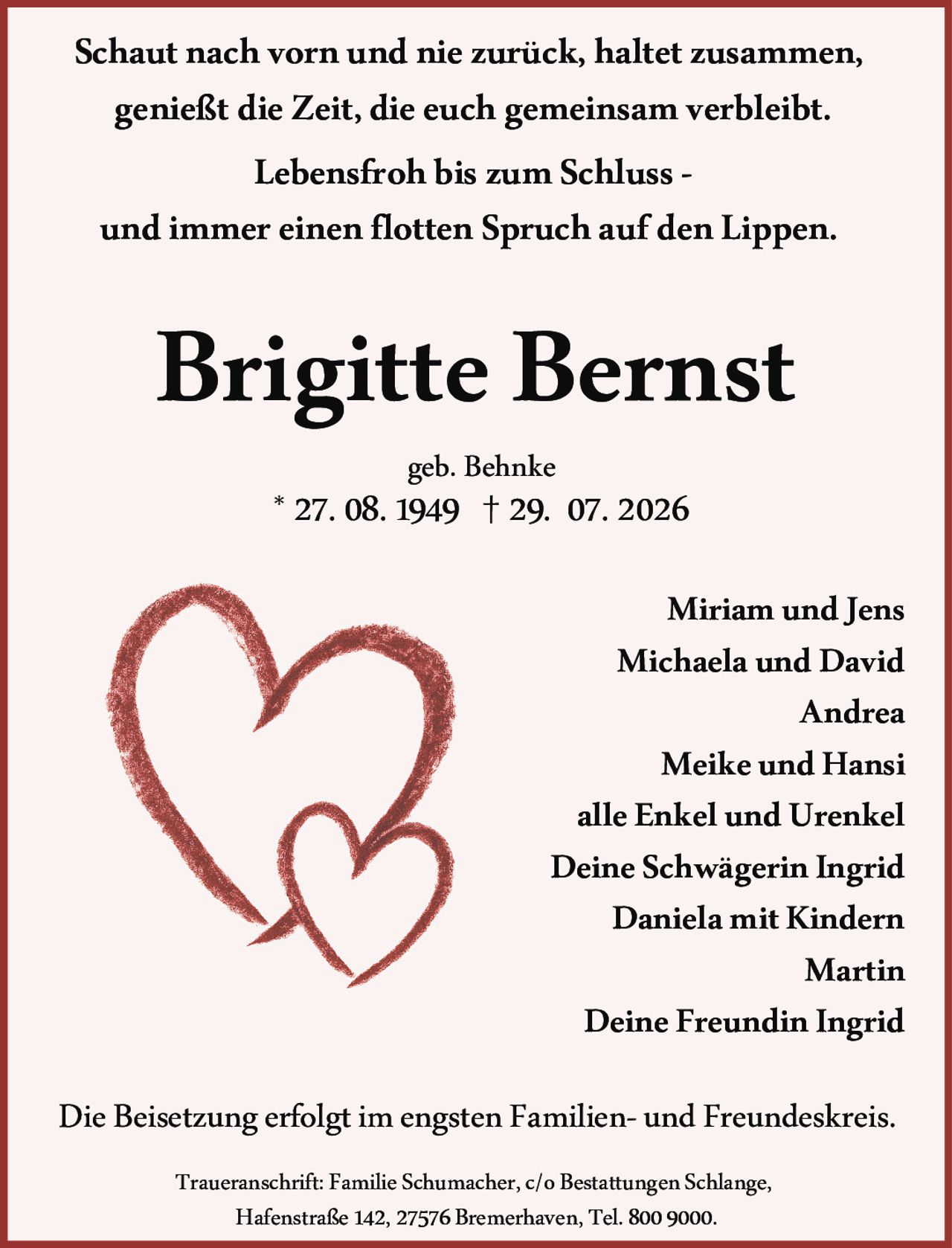 <p><strong>Lebensfroh bis zum Schluss</strong> -<br/>und immer einen flotten Spruch auf den Lippen.</p>

<p>Schaut nach vorn und nie zurück, haltet zusammen,<br/>genießt die Zeit, die euch gemeinsam verbleibt.</p>

<p><strong>Brigitte Bernst</strong><br/>geb. Behnke<br/>* 27. 08. 1949 † 29. 07. 2026</p>

<p>Miriam und Jens<br/>Michaela und David<br/>Andrea<br/>Meike und Hansi<br/>alle Enkel und Urenkel<br/>Deine Schwägerin Ingrid<br/>Daniela mit Kindern<br/>Martin<br/>Deine Freundin Ingrid</p>

<p>Die Beisetzung erfolgt im engsten Familien- und Freundeskreis.</p>

<p>Traueranschrift: Familie Schumacher, c/o Bestattungen Schlange,<br/>Hafenstraße 142, 27576 Bremerhaven, Tel. 800 9000.</p>