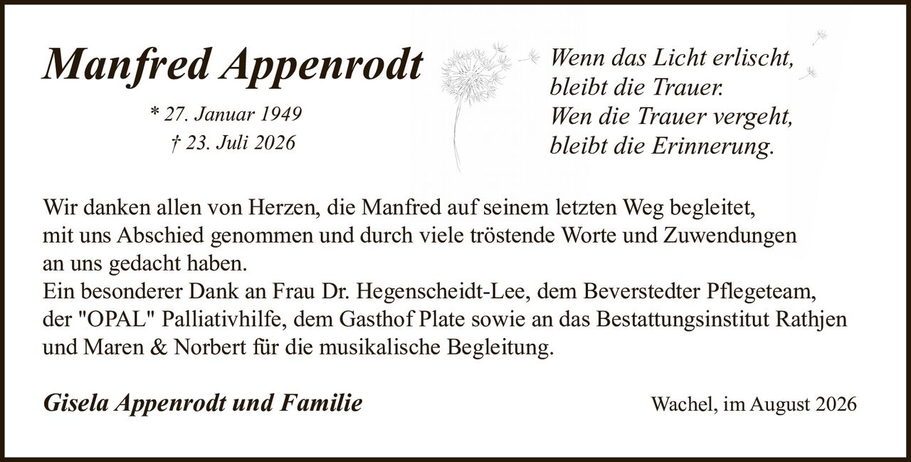 <p><i>Manfred Appenrodt</i></p>
<p>* 27. Januar 1949<br>† 23. Juli 2026</p>
<p><i>Wenn das Licht erlischt,<br>bleibt die Trauer.<br>Wen die Trauer vergeht,<br>bleibt die Erinnerung.</i></p>
<p>Wir danken allen von Herzen, die Manfred auf seinem letzten Weg begleitet, mit uns Abschied genommen und durch viele tröstende Worte und Zuwendungen an uns gedacht haben.</p>
<p>Ein besonderer Dank an Frau Dr. Hegenscheidt-Lee, dem Beverstedter Pflegeteam, der "OPAL" Palliativhilfe, dem Gasthof Plate sowie an das Bestattungsinstitut Rathjen und Maren & Norbert für die musikalische Begleitung.</p>
<p><strong>Gisela Appenrodt und Familie</strong></p>
<p>Wachel, im August 2026</p>
