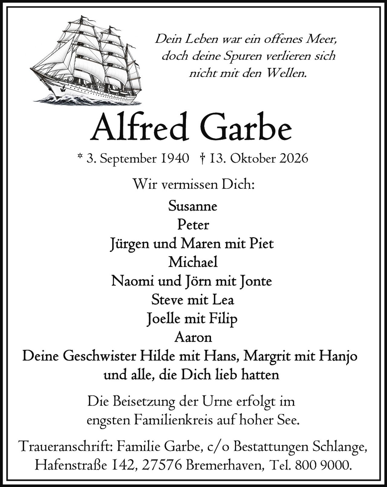 <p><i>Dein Leben war ein offenes Meer,<br>doch deine Spuren verlieren sich<br>nicht mit den Wellen.</i></p><p><strong>Wir vermissen Dich:</strong></p><p>Susanne<br>Peter<br>Jürgen und Maren mit Piet<br>Michael<br>Naomi und Jörn mit Jonte<br>Steve mit Lea<br>Joelle mit Filip<br>Aaron</p><p>Deine Geschwister Hilde mit Hans, Margrit mit Hanjo<br>und alle, die Dich lieb hatten</p><p>Die Beisetzung der Urne erfolgt im<br>engsten Familienkreis auf hoher See.</p><p>Traueranschrift: Familie Garbe, c/o Bestattungen Schlange,<br>Hafenstraße 142, 27576 Bremerhaven, Tel. 800 9000.</p>