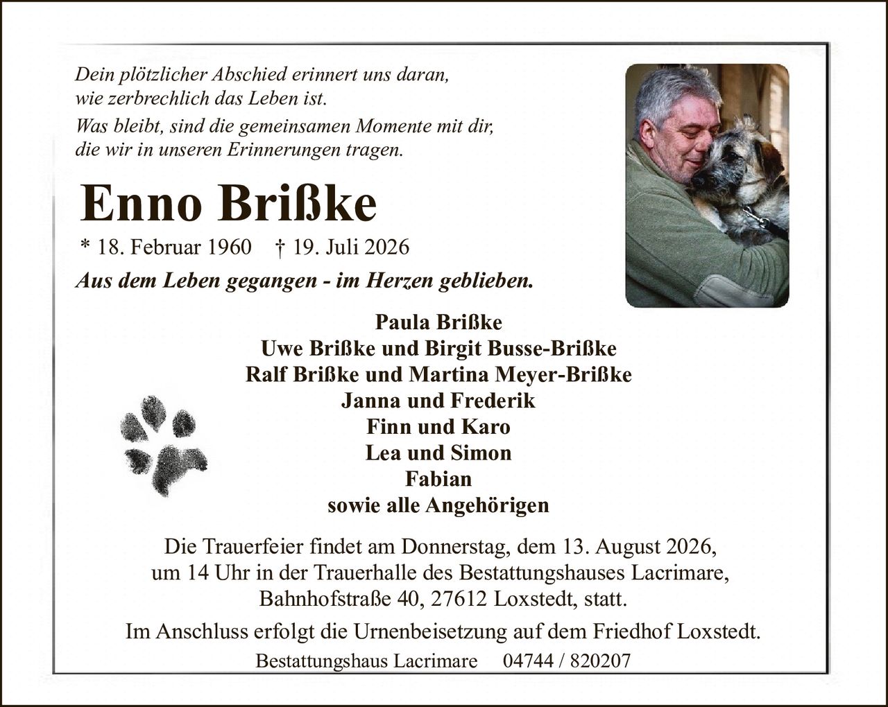 <p><i>Dein plötzlicher Abschied erinnert uns daran,<br>wie zerbrechlich das Leben ist.<br>Was bleibt, sind die gemeinsamen Momente mit dir,<br>die wir in unseren Erinnerungen tragen.</i></p><p><strong>Enno Brißke</strong><br>* 18. Februar 1960 † 19. Juli 2026</p><p><i>Aus dem Leben gegangen - im Herzen geblieben.</i></p><p>Paula Brißke<br>Uwe Brißke und Birgit Busse-Brißke<br>Ralf Brißke und Martina Meyer-Brißke<br>Janna und Frederik<br>Finn und Karo<br>Lea und Simon<br>Fabian<br>sowie alle Angehörigen</p><p>Die Trauerfeier findet am Donnerstag, dem 13. August 2026,<br>um 14 Uhr in der Trauerhalle des Bestattungshauses Lacrimare,<br>Bahnhofstraße 40, 27612 Loxstedt, statt.</p><p>Im Anschluss erfolgt die Urnenbeisetzung auf dem Friedhof Loxstedt.</p><p>Bestattungshaus Lacrimare 04744 / 820207</p>