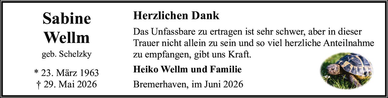 <p><strong>Sabine Wellm</strong><br />geb. Schelzky<br />* 23. März 1963<br />† 29. Mai 2026</p><p><strong>Herzlichen Dank</strong></p><p>Das Unfassbare zu ertragen ist sehr schwer, aber in dieser Trauer nicht allein zu sein und so viel herzliche Anteilnahme zu empfangen, gibt uns Kraft.</p><p><strong>Heiko Wellm und Familie</strong></p><p>Bremerhaven, im Juni 2026</p>