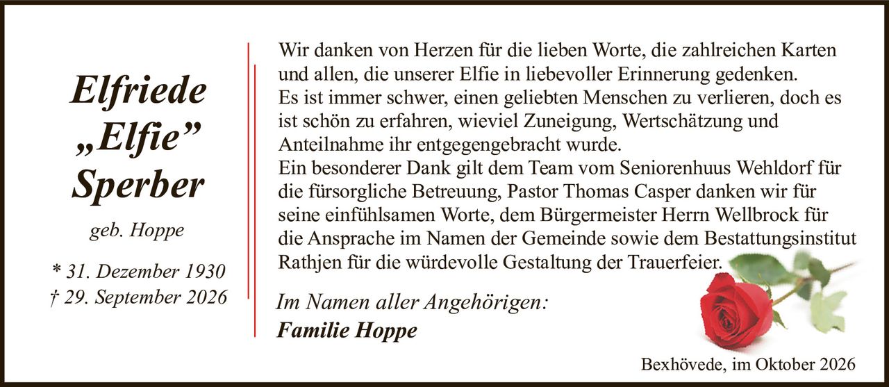 <p><strong>Elfriede "Elfie" Sperber</strong></p>
<p><i>geb. Hoppe</i></p>
<p>* 31. Dezember 1930<br>† 29. September 2026</p>
<p>Wir danken von Herzen für die lieben Worte, die zahlreichen Karten und allen, die unserer Elfie in liebevoller Erinnerung gedenken. Es ist immer schwer, einen geliebten Menschen zu verlieren, doch es ist schön zu erfahren, wieviel Zuneigung, Wertschätzung und Anteilnahme ihr entgegengebracht wurde.</p>
<p>Ein besonderer Dank gilt dem Team vom Seniorenhuus Wehldorf für die fürsorgliche Betreuung, Pastor Thomas Casper danken wir für seine einfühlsamen Worte, dem Bürgermeister Herrn Wellbrock für die Ansprache im Namen der Gemeinde sowie dem Bestattungsinstitut Rathjen für die würdevolle Gestaltung der Trauerfeier.</p>
<p><i>Im Namen aller Angehörigen:<br>Familie Hoppe</i></p>
<p><i>Bexhövede, im Oktober 2026</i></p>
