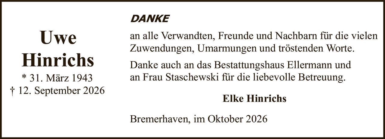 <p><i>DANKE</i></p><p><strong>Uwe Hinrichs</strong><br>* 31. März 1943<br>† 12. September 2026</p><p>an alle Verwandten, Freunde und Nachbarn für die vielen Zuwendungen, Umarmungen und tröstenden Worte.</p><p>Danke auch an das Bestattungshaus Ellermann und an Frau Staschewski für die liebevolle Betreuung.</p><p><strong>Elke Hinrichs</strong></p><p>Bremerhaven, im Oktober 2026</p>