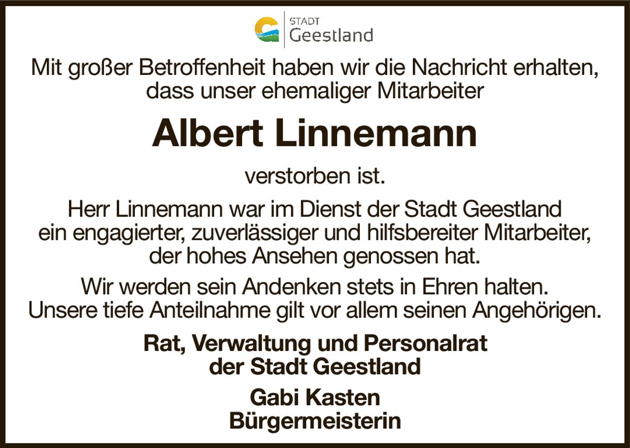 Mit großer Betroffenheit haben wir die Nachricht erhalten,dass unser ehemaliger MitarbeiterAlbert Linnemannverstorben ist.Rat, Verwaltung und Personalratder Stadt GeestlandGabi KastenBürgermeisterinHerr Linnemann war im Dienst der Stadt Geestlandein engagierter, zuverlässiger und hilfsbereiter Mitarbeiter,der hohes Ansehen genossen hat.Wir werden sein Andenken stets in Ehren halten.Unsere tiefe Anteilnahme gilt vor allem seinen Angehörigen.
