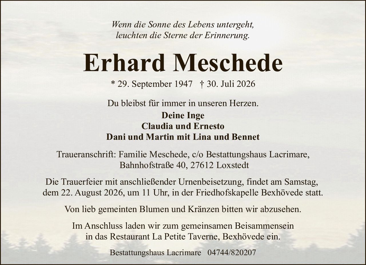 <p><i>Wenn die Sonne des Lebens untergeht,<br>leuchten die Sterne der Erinnerung.</i></p><p><strong>Erhard Meschede</strong><br>* 29. September 1947 † 30. Juli 2026</p><p>Du bleibst für immer in unseren Herzen.<br><strong>Deine Inge</strong><br><strong>Claudia und Ernesto</strong><br><strong>Dani und Martin mit Lina und Bennet</strong></p><p>Traueranschrift: Familie Meschede, c/o Bestattungshaus Lacrimare,<br>Bahnhofstraße 40, 27612 Loxstedt</p><p>Die Trauerfeier mit anschließender Urnenbeisetzung, findet am Samstag,<br>dem 22. August 2026, um 11 Uhr, in der Friedhofskapelle Bexhövede statt.</p><p>Von lieb gemeinten Blumen und Kränzen bitten wir abzusehen.</p><p>Im Anschluss laden wir zum gemeinsamen Beisammensein<br>in das Restaurant La Petite Taverne, Bexhövede ein.</p><p>Bestattungshaus Lacrimare  04744/820207</p>
