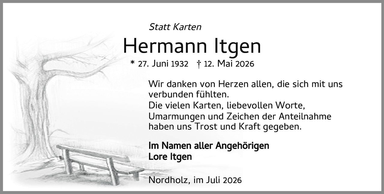 <p><i>Statt Karten</i></p><p><strong>Hermann Itgen</strong></p><p>* 27. Juni 1932  † 12. Mai 2026</p><p>Wir danken von Herzen allen, die sich mit uns verbunden fühlten.</p><p>Die vielen Karten, liebevollen Worte, Umarmungen und Zeichen der Anteilnahme haben uns Trost und Kraft gegeben.</p><p><strong>Im Namen aller Angehörigen</strong><br>Lore Itgen</p><p>Nordholz, im Juli 2026</p>