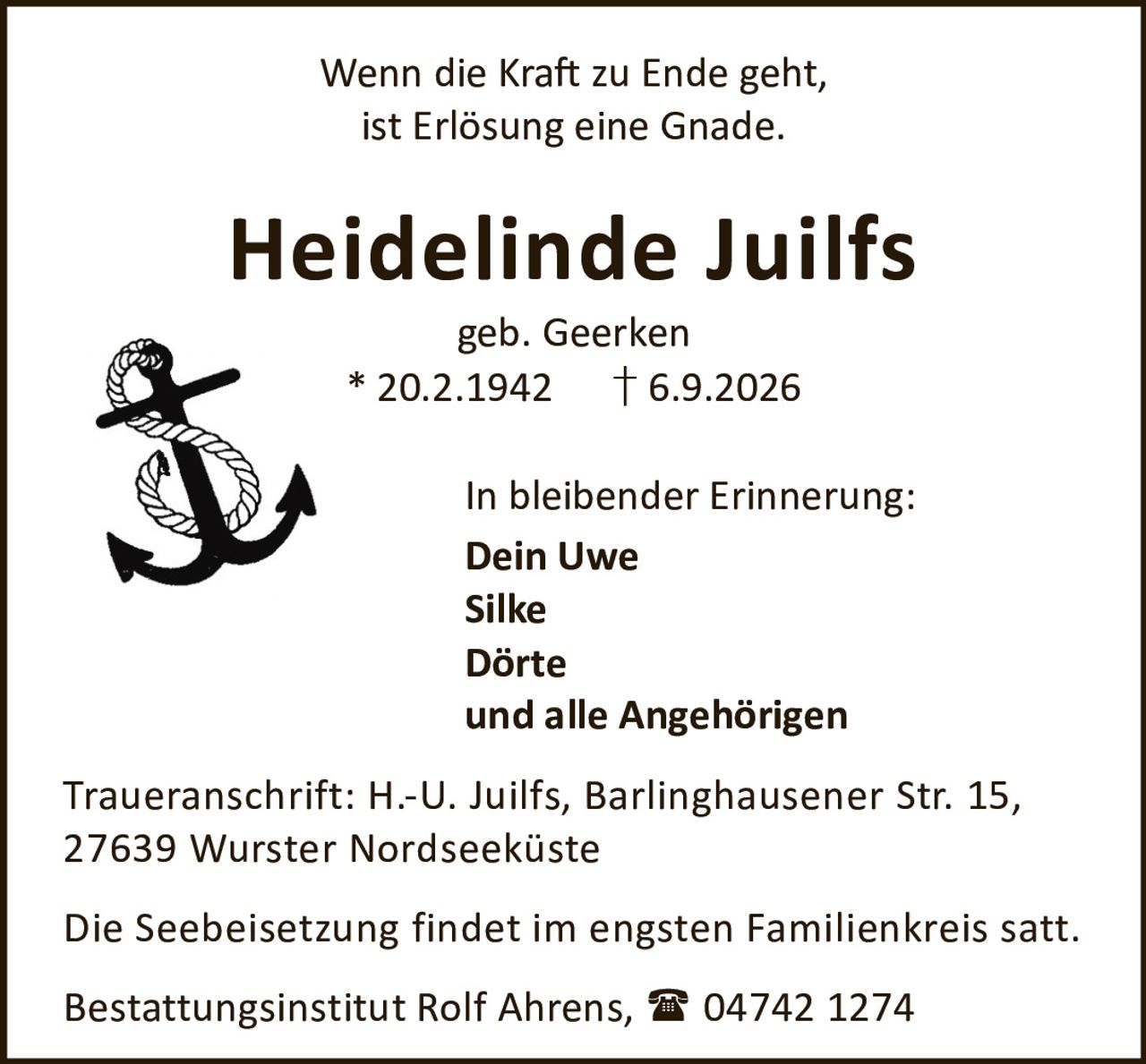 <p>Wenn die Kraft zu Ende geht,<br>ist Erlösung eine Gnade.</p><p><strong>Heidelinde Juilfs</strong><br>geb. Geerken<br>* 20.2.1942 † 6.9.2026</p><p>In bleibender Erinnerung:<br><strong>Dein Uwe</strong><br><strong>Silke</strong><br><strong>Dörte</strong><br>und alle Angehörigen</p><p>Traueranschrift: H.-U. Juilfs, Barlinghausener Str. 15,<br>27639 Wurster Nordseeküste</p><p>Die Seebeisetzung findet im engsten Familienkreis statt.</p><p>Bestattungsinstitut Rolf Ahrens, 04742 1274</p>