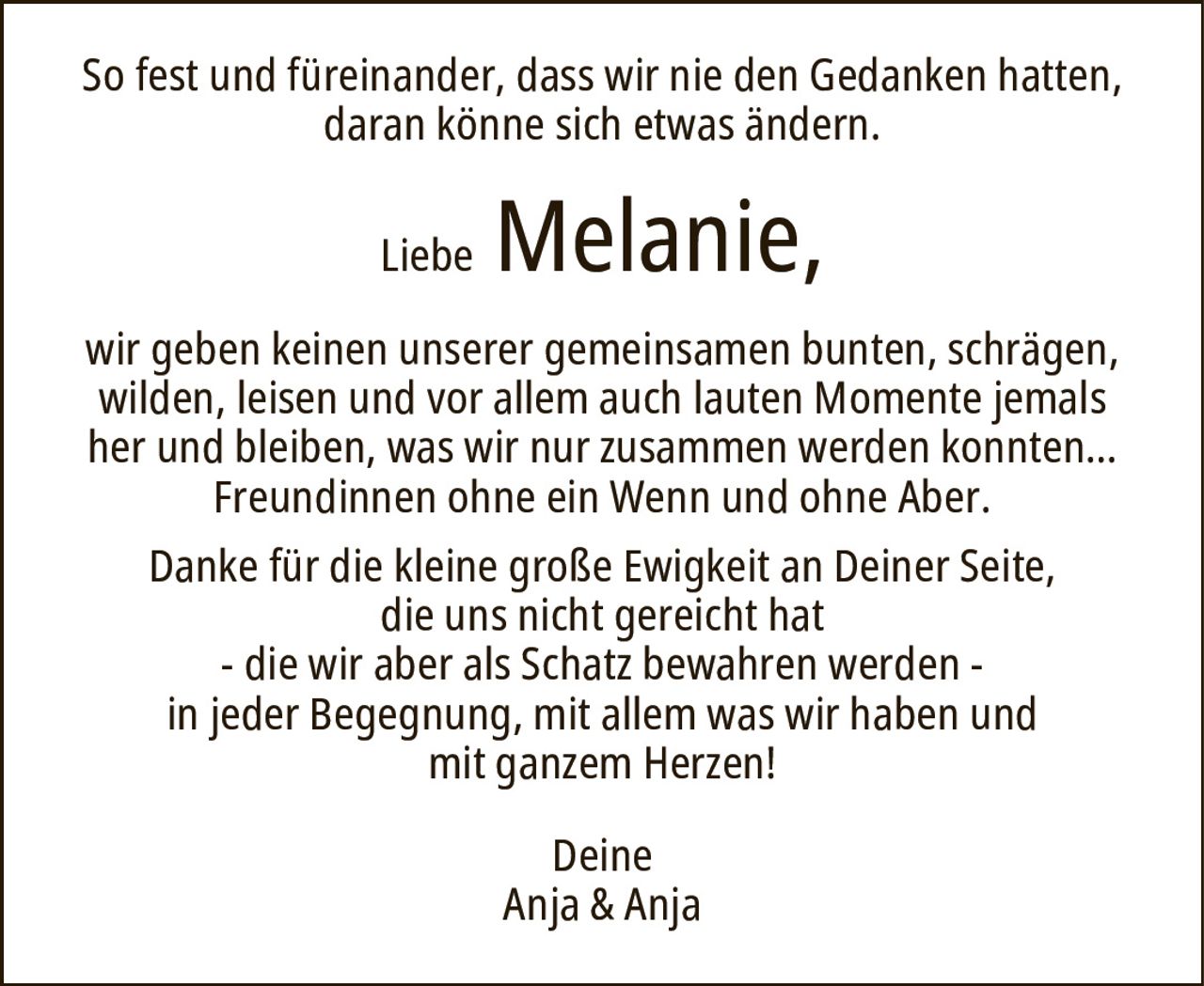LiebeMelanie,DeineAnja & Anjawir geben keinen unserer gemeinsamen bunten, schrägen, wilden, leisen und vor allem auch lauten Momente jemals her und bleiben, was wir nur zusammen werden konnten…Freundinnen ohne ein Wenn und ohne Aber.Danke für die kleine große Ewigkeit an Deiner Seite,die uns nicht gereicht hat- die wir aber als Schatz bewahren werden -in jeder Begegnung, mit allem was wir haben undmit ganzem Herzen!So fest und füreinander, dass wir nie den Gedanken hatten, daran könne sich etwas ändern.