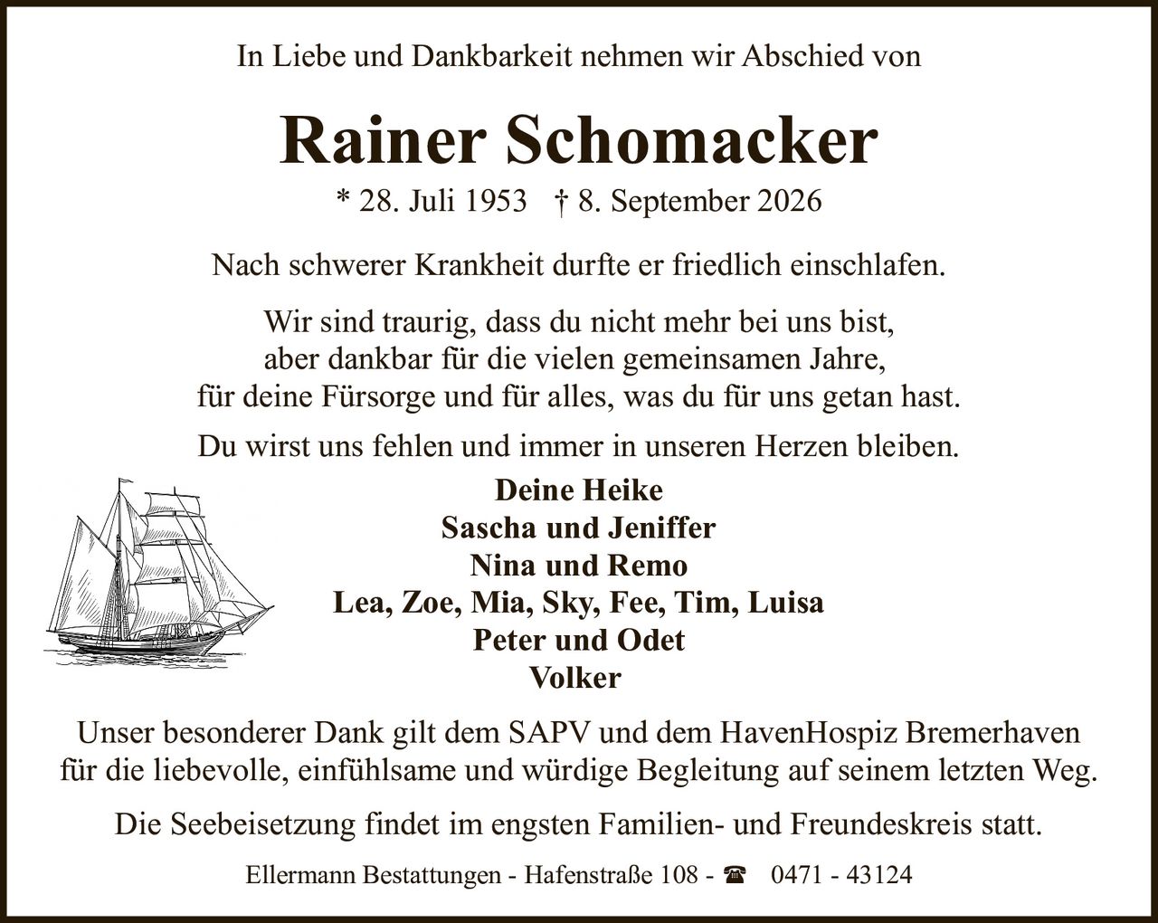 <p>In Liebe und Dankbarkeit nehmen wir Abschied von</p>

<p><strong>Rainer Schomacker</strong><br>* 28. Juli 1953 † 8. September 2026</p>

<p>Nach schwerer Krankheit durfte er friedlich einschlafen.</p>

<p>Wir sind traurig, dass du nicht mehr bei uns bist, aber dankbar für die vielen gemeinsamen Jahre, für deine Fürsorge und für alles, was du für uns getan hast.</p>

<p>Du wirst uns fehlen und immer in unseren Herzen bleiben.</p>

<p><strong>Deine Heike<br>Sascha und Jeniffer<br>Nina und Remo<br>Lea, Zoe, Mia, Sky, Fee, Tim, Luisa<br>Peter und Odet<br>Volker</strong></p>

<p>Unser besonderer Dank gilt dem SAPV und dem HavenHospiz Bremerhaven für die liebevolle, einfühlsame und würdige Begleitung auf seinem letzten Weg.</p>

<p>Die Seebeisetzung findet im engsten Familien- und Freundeskreis statt.</p>

<p>Ellermann Bestattungen - Hafenstraße 108 - ☎ 0471 - 43124</p>
