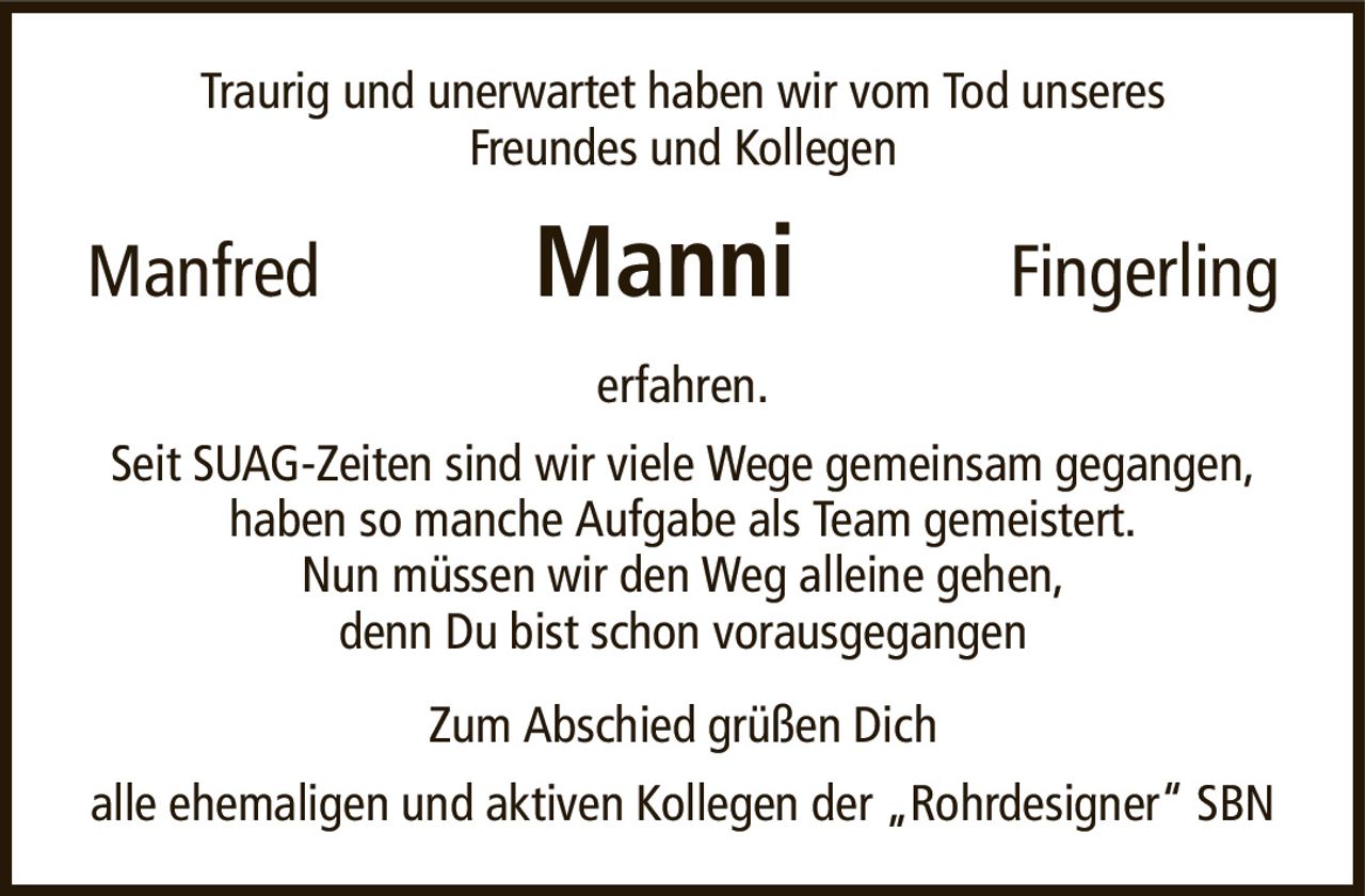 Traurig und unerwartet haben wir vom Tod unseresFreundes und KollegenManfredManniFingerlingerfahren.Seit SUAG-Zeiten sind wir viele Wege gemeinsam gegangen,haben so manche Aufgabe als Team gemeistert.Nun müssen wir den Weg alleine gehen,denn Du bist schon vorausgegangenZum Abschied grüßen Dichalle ehemaligen und aktiven Kollegen der „Rohrdesigner“ SBN