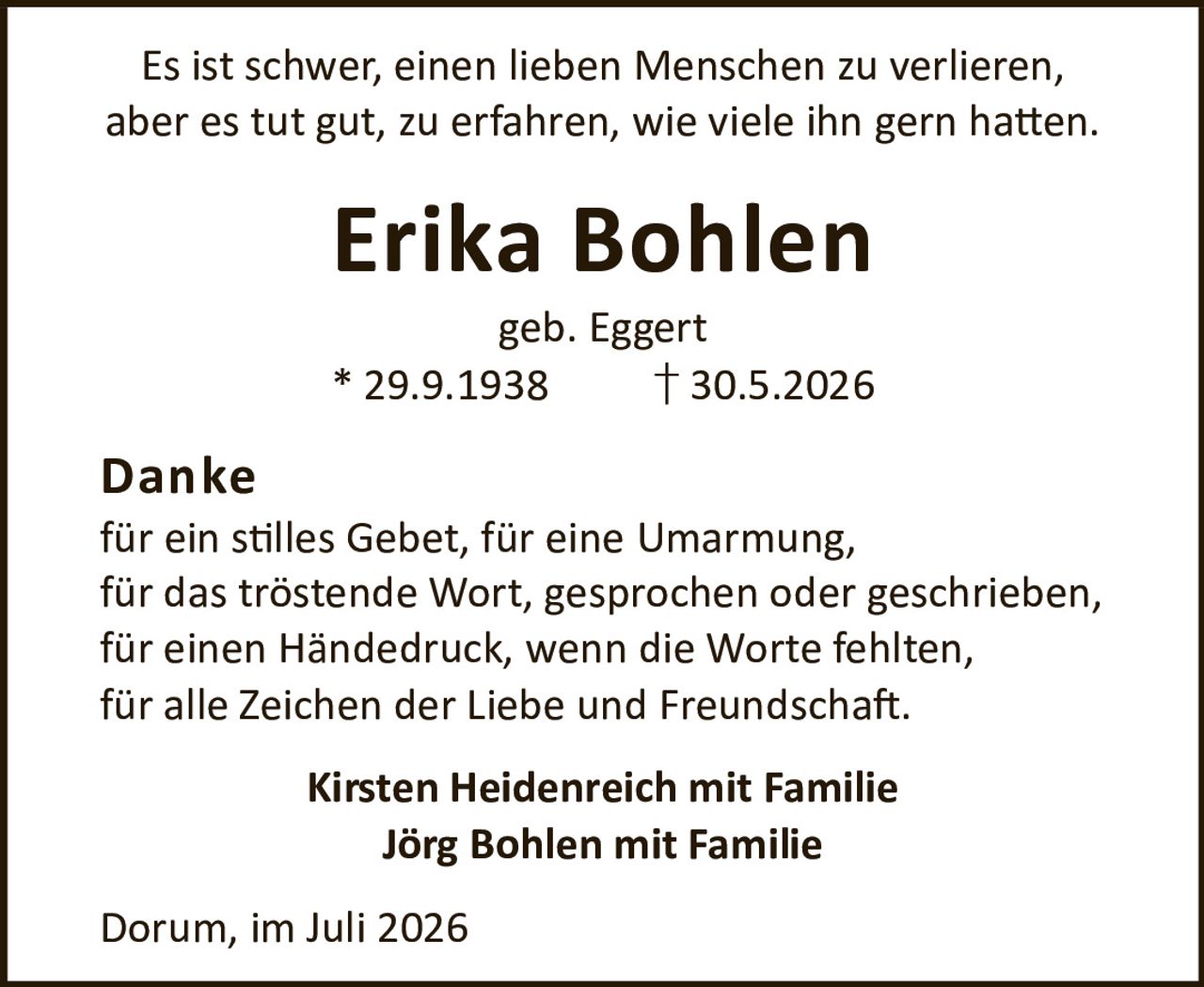 <p>Es ist schwer, einen lieben Menschen zu verlieren, aber es tut gut, zu erfahren, wie viele ihn gern hatten.</p>

<p><strong>Erika Bohlen</strong><br>geb. Eggert<br>* 29.9.1938 † 30.5.2026</p>

<p><strong>Danke</strong><br>für ein stilles Gebet, für eine Umarmung, für das tröstende Wort, gesprochen oder geschrieben, für einen Händedruck, wenn die Worte fehlten, für alle Zeichen der Liebe und Freundschaft.</p>

<p><strong>Kirsten Heidenreich mit Familie<br>Jörg Bohlen mit Familie</strong></p>

<p>Dorum, im Juli 2026</p>