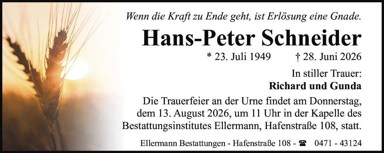 <p><i>Wenn die Kraft zu Ende geht, ist Erlösung eine Gnade.</i></p><p><strong>Hans-Peter Schneider</strong><br>* 23. Juli 1949 † 28. Juni 2026</p><p>In stiller Trauer:<br>Richard und Gunda</p><p>Die Trauerfeier an der Urne findet am Donnerstag, dem 13. August 2026, um 11 Uhr in der Kapelle des Bestattungsinstitutes Ellermann, Hafenstraße 108, statt.</p><p>Ellermann Bestattungen - Hafenstraße 108 - ☎ 0471 - 43124</p>