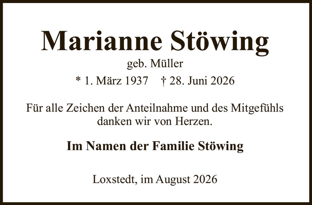 <strong>Marianne Stöwing</strong><br>geb. Müller<br>* 1. März 1937 † 28. Juni 2026<br><br><p>Für alle Zeichen der Anteilnahme und des Mitgefühls danken wir von Herzen.</p><br><p><strong>Im Namen der Familie Stöwing</strong></p><br><p>Loxstedt, im August 2026</p>