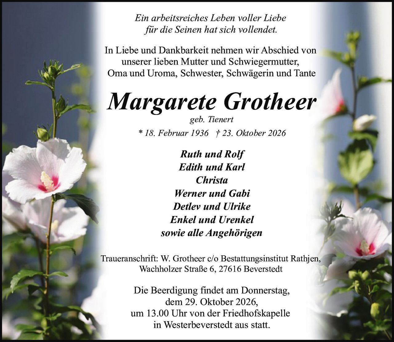 <p><i>Ein arbeitsreiches Leben voller Liebe für die Seinen hat sich vollendet.</i></p>

<p>In Liebe und Dankbarkeit nehmen wir Abschied von unserer lieben Mutter und Schwiegermutter, Oma und Uroma, Schwester, Schwägerin und Tante</p>

<p><strong>Margarete Grotheer</strong><br/>geb. Tienert<br/>* 18. Februar 1936 † 23. Oktober 2026</p>

<p><strong>Ruth und Rolf</strong><br/><strong>Edith und Karl</strong><br/><strong>Christa</strong><br/><strong>Werner und Gabi</strong><br/><strong>Detlev und Ulrike</strong><br/><strong>Enkel und Urenkel</strong><br/>sowie alle Angehörigen</p>

<p>Traueranschrift: W. Grotheer c/o Bestattungsinstitut Rathjen, Wachholzer Straße 6, 27616 Beverstedt</p>

<p>Die Beerdigung findet am Donnerstag, dem 29. Oktober 2026, um 13.00 Uhr von der Friedhofskapelle in Westerbeverstedt aus statt.</p>