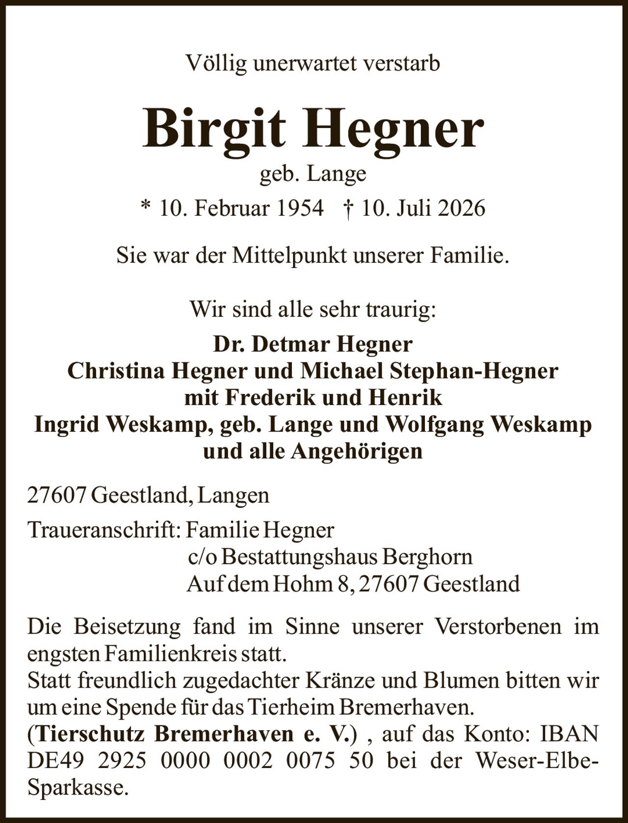 <p>Völlig unerwartet verstarb</p>

<p><strong>Birgit Hegner</strong><br>
geb. Lange<br>
* 10. Februar 1954 † 10. Juli 2026</p>

<p>Sie war der Mittelpunkt unserer Familie.</p>

<p>Wir sind alle sehr traurig:<br>
<strong>Dr. Detmar Hegner</strong><br>
<strong>Christina Hegner und Michael Stephan-Hegner</strong><br>
mit Frederik und Henrik<br>
<strong>Ingrid Weskamp, geb. Lange und Wolfgang Weskamp</strong><br>
und alle Angehörigen</p>

<p>27607 Geestland, Langen</p>

<p>Traueranschrift: Familie Hegner<br>
c/o Bestattungshaus Berghorn<br>
Auf dem Hohm 8, 27607 Geestland</p>

<p>Die Beisetzung fand im Sinne unserer Verstorbenen im engsten Familienkreis statt.<br>
Statt freundlich zugedachter Kränze und Blumen bitten wir um eine Spende für das Tierheim Bremerhaven.<br>
(<strong>Tierschutz Bremerhaven e. V.</strong>), auf das Konto: IBAN DE49 2925 0000 0002 0075 50 bei der Weser-Elbe-Sparkasse.</p>