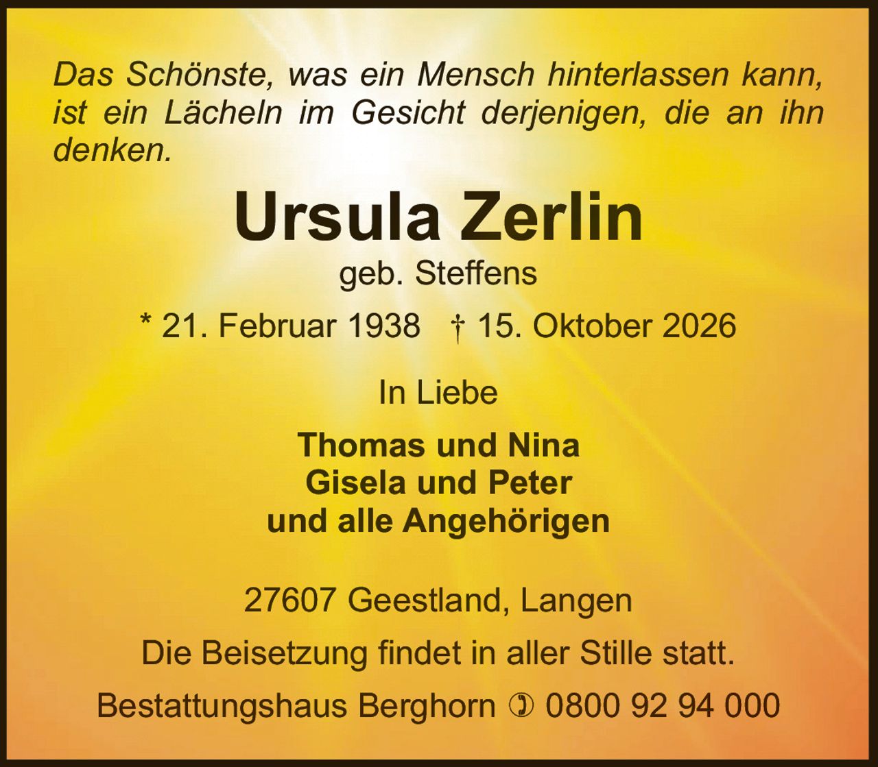 <p><i>Das Schönste, was ein Mensch hinterlassen kann, ist ein Lächeln im Gesicht derjenigen, die an ihn denken.</i></p><p><strong>Ursula Zerlin</strong><br>geb. Steffens<br>* 21. Februar 1938 † 15. Oktober 2026</p><p>In Liebe<br><strong>Thomas und Nina<br>Gisela und Peter<br>und alle Angehörigen</strong></p><p>27607 Geestland, Langen<br>Die Beisetzung findet in aller Stille statt.</p><p>Bestattungshaus Berghorn ☎ 0800 92 94 000</p>