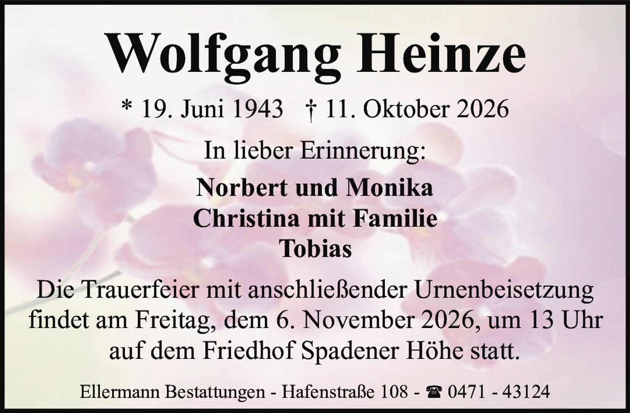 <p><strong>Wolfgang Heinze</strong></p>
<p>* 19. Juni 1943 † 11. Oktober 2026</p>
<p>In lieber Erinnerung:</p>
<p>Norbert und Monika<br>Christina mit Familie<br>Tobias</p>
<p>Die Trauerfeier mit anschließender Urnenbeisetzung findet am Freitag, dem 6. November 2026, um 13 Uhr auf dem Friedhof Spadener Höhe statt.</p>
<p>Ellermann Bestattungen - Hafenstraße 108 - ☎ 0471 - 43124</p>