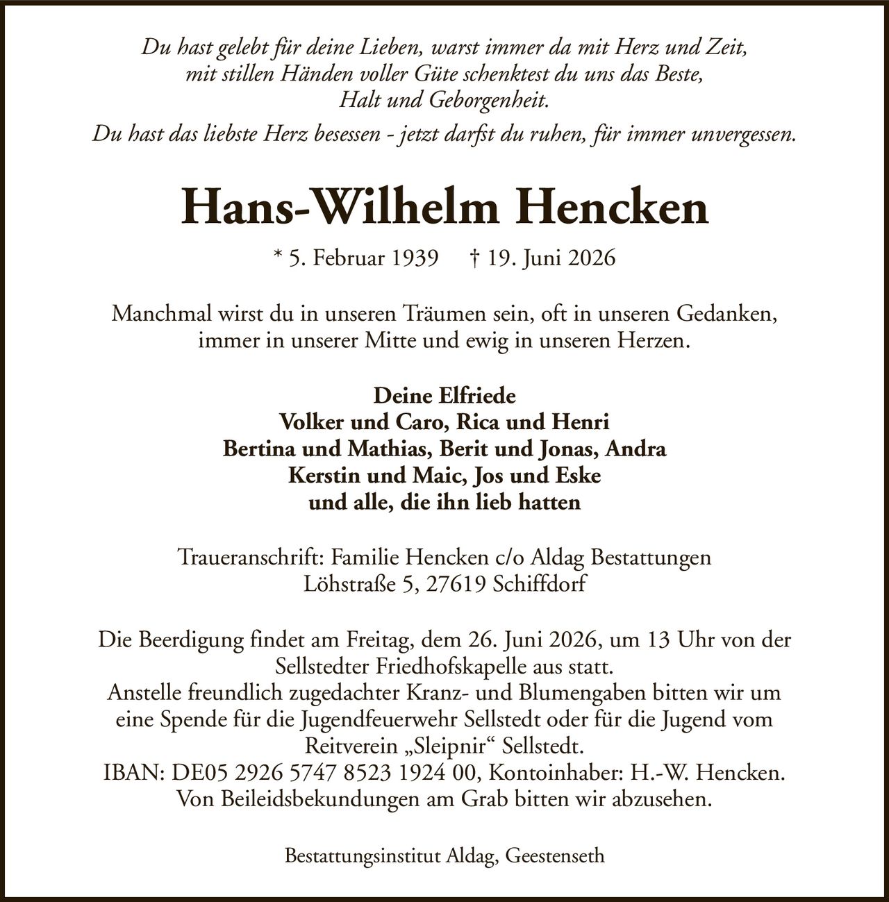 Du hast gelebt für deine Lieben, warst immer da mit Herz und Zeit,mit stillen Händen voller Güte schenktest du uns das Beste,Halt und Geborgenheit.Du hast das liebste Herz besessen - jetzt darfst du ruhen, für immer unvergessen.Hans-Wilhelm Hencken* 5. Februar 1939† 19. Juni 2026Deine ElfriedeVolker und Caro, Rica und HenriBertina und Mathias, Berit und Jonas, AndraKerstin und Maic, Jos und Eskeund alle, die ihn lieb hattenDie Beerdigung findet am Freitag, dem 26. Juni 2026, um 13 Uhr von derSellstedter Friedhofskapelle aus statt.Anstelle freundlich zugedachter Kranz- und Blumengaben bitten wir umeine Spende für die Jugendfeuerwehr Sellstedt oder für die Jugend vomReitverein „Sleipnir“ Sellstedt.IBAN: DE05 2926 5747 8523 1924 00, Kontoinhaber: H.-W. Hencken.Von Beileidsbekundungen am Grab bitten wir abzusehen.Traueranschrift: Familie Hencken c/o Aldag BestattungenLöhstraße 5, 27619 SchiffdorfBestattungsinstitut Aldag, GeestensethManchmal wirst du in unseren Träumen sein, oft in unseren Gedanken,immer in unserer Mitte und ewig in unseren Herzen.