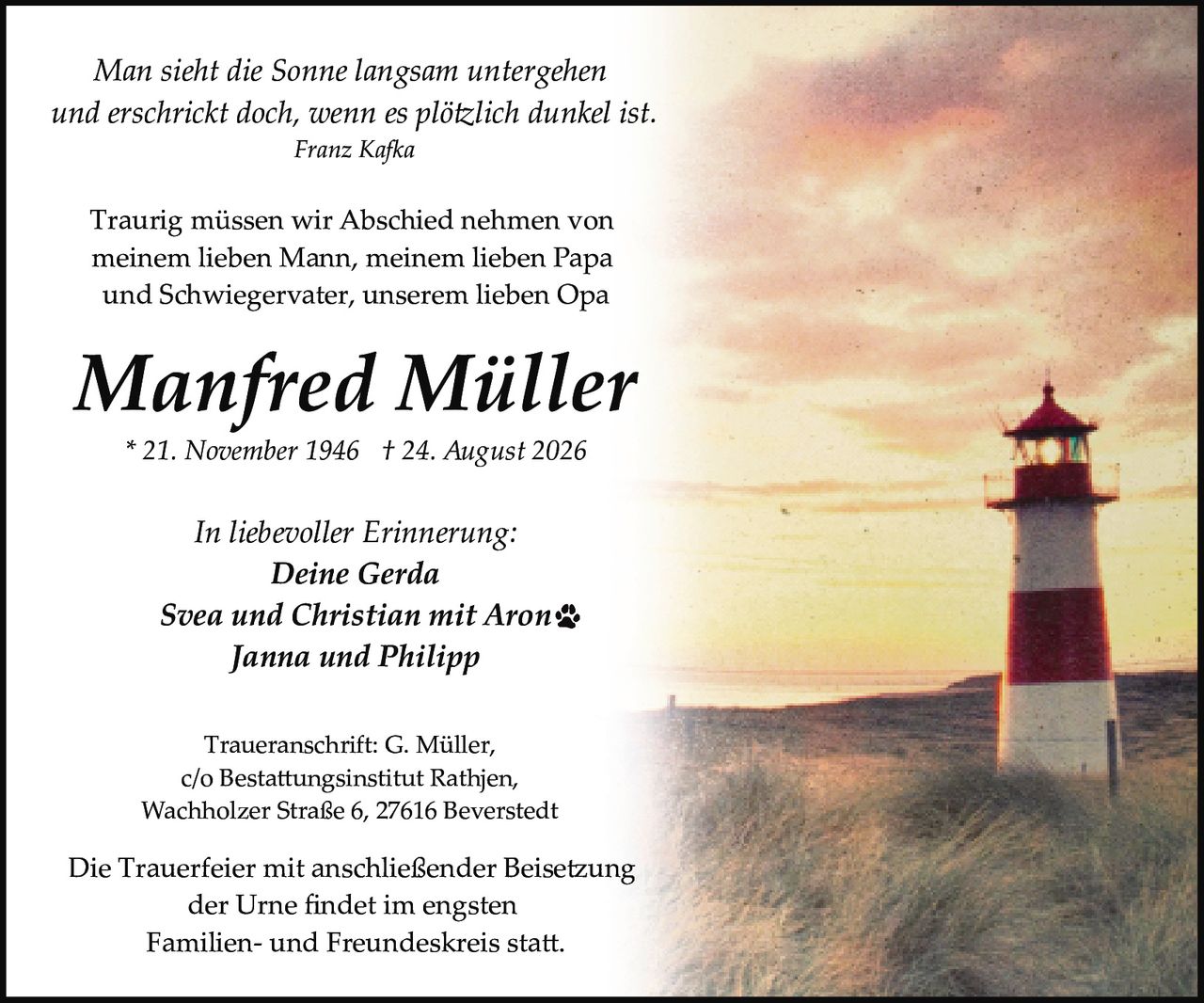 <p>Traueranschrift: G. Müller,<br>c/o Bestattungsinstitut Rathjen,<br>Wachholzer Straße 6, 27616 Beverstedt</p>

<p>* 21. November 1946 † 24. August 2026</p>

<p><strong>Manfred Müller</strong></p>

<p><i>Man sieht die Sonne langsam untergehen<br>und erschrickt doch, wenn es plötzlich dunkel ist.</i><br><i>Franz Kafka</i></p>

<p>Traurig müssen wir Abschied nehmen von<br>meinem lieben Mann, meinem lieben Papa<br>und Schwiegervater, unserem lieben Opa</p>

<p><i>In liebevoller Erinnerung:</i><br><strong>Deine Gerda</strong><br><strong>Svea und Christian mit Aron</strong><br><strong>Janna und Philipp</strong></p>

<p>Die Trauerfeier mit anschließender Beisetzung<br>der Urne findet im engsten<br>Familien- und Freundeskreis statt.</p>