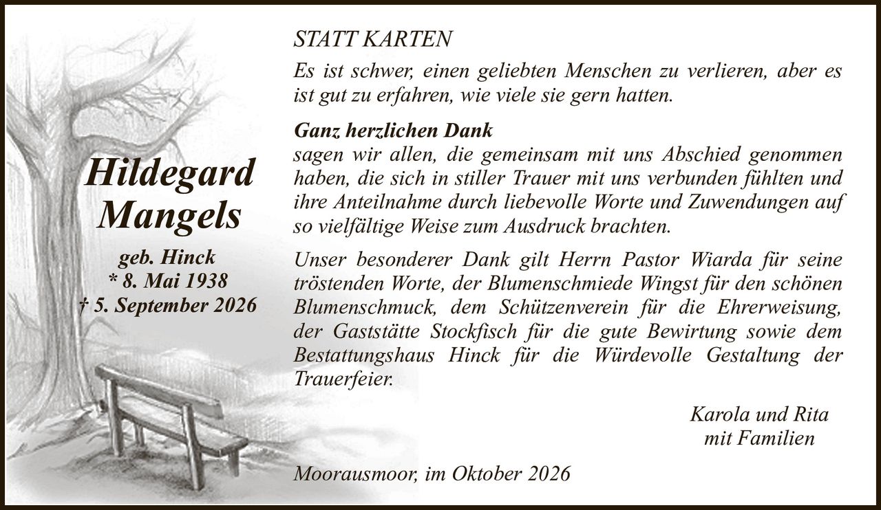 STATT KARTENHildegardMangelsgeb. Hinck* 8. Mai 1938† 5. September 2026Karola und Ritamit FamilienGanz herzlichen Danksagen wir allen, die gemeinsam mit uns Abschied genommen haben, die sich in stiller Trauer mit uns verbunden fühlten und ihre Anteilnahme durch liebevolle Worte und Zuwendungen auf so vielfältige Weise zum Ausdruck brachten.Unser besonderer Dank gilt Herrn Pastor Wiarda für seine tröstenden Worte, der Blumenschmiede Wingst für den schönen Blumenschmuck, dem Schützenverein für die Ehrerweisung,der Gaststätte Stockfisch für die gute Bewirtung sowie demBestattungshaus Hinck für die Würdevolle Gestaltung der Trauerfeier.Es ist schwer, einen geliebten Menschen zu verlieren, aber es ist gut zu erfahren, wie viele sie gern hatten.Moorausmoor, im Oktober 2026
