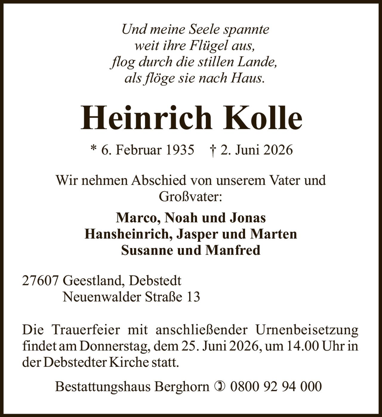<i>Und meine Seele spannte<br>weit ihre Flügel aus,<br>flog durch die stillen Lande,<br>als flöge sie nach Haus.</i><br><br><strong>Heinrich Kolle</strong><br>* 6. Februar 1935 † 2. Juni 2026<br><br>Wir nehmen Abschied von unserem Vater und Großvater:<br><br>Marco, Noah und Jonas<br>Hansheinrich, Jasper und Marten<br>Susanne und Manfred<br><br>27607 Geestland, Debstedt<br>Neuenwalder Straße 13<br><br>Die Trauerfeier mit anschließender Urnenbeisetzung findet am Donnerstag, dem 25. Juni 2026, um 14.00 Uhr in der Debstedter Kirche statt.<br><br>Bestattungshaus Berghorn ☎ 0800 92 94 000
