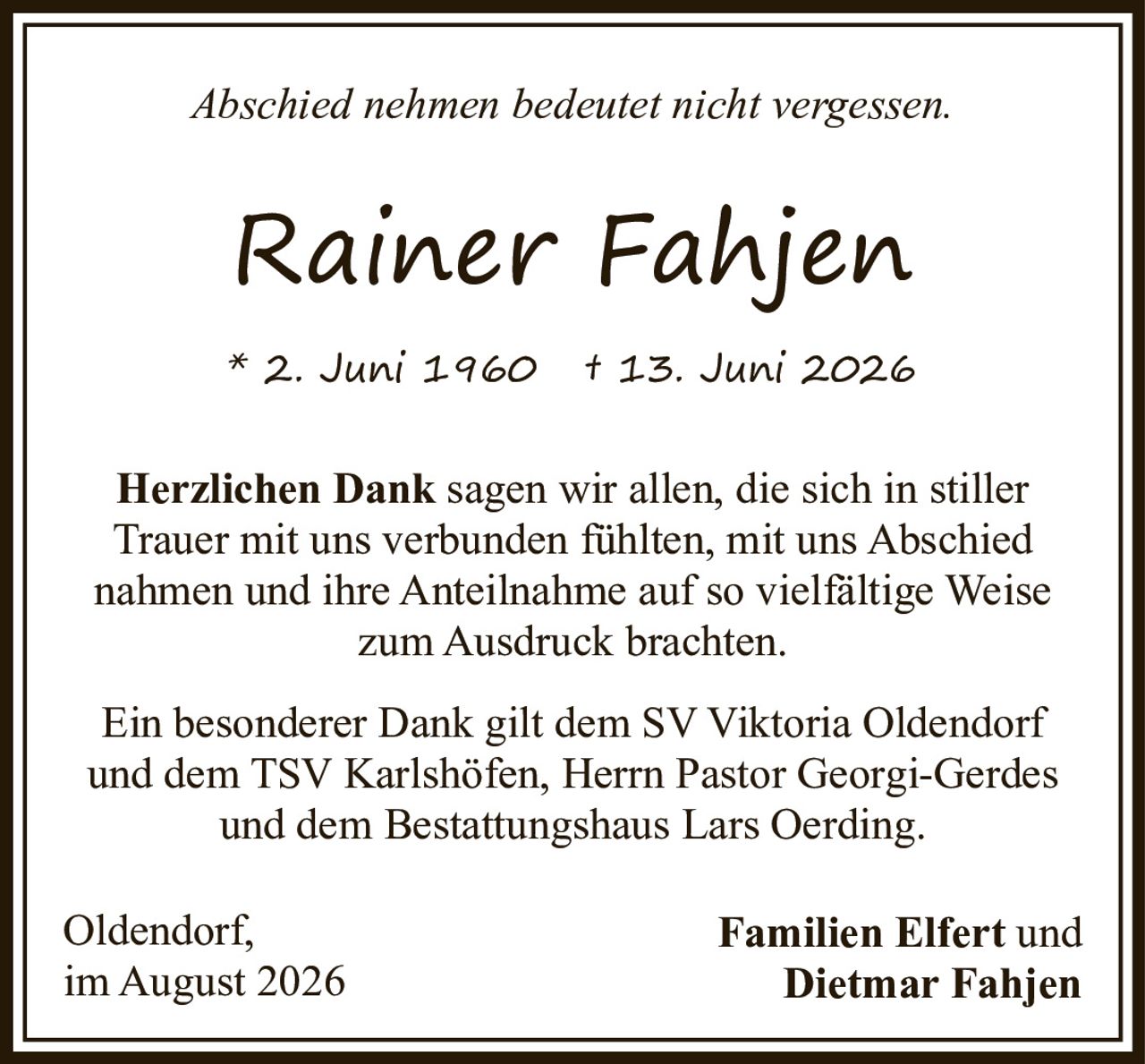 <p><i>Abschied nehmen bedeutet nicht vergessen.</i></p>
<p><strong>Rainer Fahjen</strong><br/>
* 2. Juni 1960 † 13. Juni 2026</p>
<p><strong>Herzlichen Dank</strong> sagen wir allen, die sich in stiller Trauer mit uns verbunden fühlten, mit uns Abschied nahmen und ihre Anteilnahme auf so vielfältige Weise zum Ausdruck brachten.</p>
<p>Ein besonderer Dank gilt dem SV Viktoria Oldendorf und dem TSV Karlshöfen, Herrn Pastor Georgi-Gerdes und dem Bestattungshaus Lars Oerding.</p>
<p>Oldendorf,<br/>
im August 2026</p>
<p><strong>Familien Elfert und Dietmar Fahjen</strong></p>