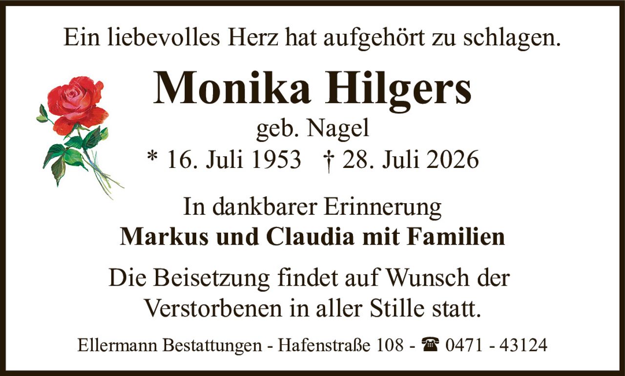 <p>Ein liebevolles Herz hat aufgehört zu schlagen.</p><p><strong>Monika Hilgers</strong><br />geb. Nagel<br />* 16. Juli 1953 † 28. Juli 2026</p><p>In dankbarer Erinnerung<br /><strong>Markus und Claudia mit Familien</strong></p><p>Die Beisetzung findet auf Wunsch der Verstorbenen in aller Stille statt.</p><p>Ellermann Bestattungen - Hafenstraße 108 - 📞 0471 - 43124</p>