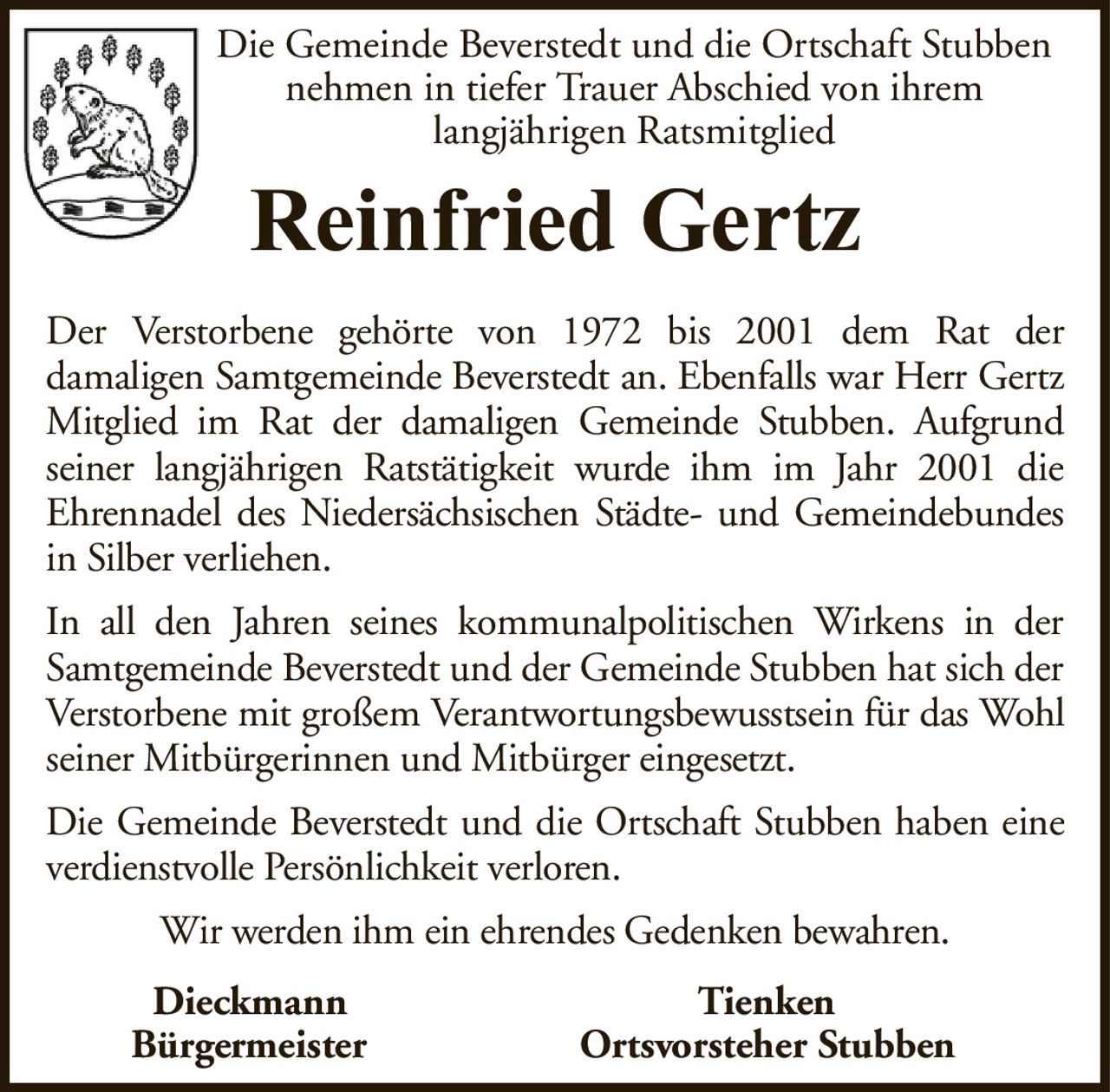 Die Gemeinde Beverstedt und die Ortschaft Stubbennehmen in tiefer Trauer Abschied von ihremlangjährigen RatsmitgliedReinfried GertzDieckmannTienkenBürgermeisterOrtsvorsteher StubbenDer Verstorbene gehörte von 1972 bis 2001 dem Rat derdamaligen Samtgemeinde Beverstedt an. Ebenfalls war Herr Gertz Mitglied im Rat der damaligen Gemeinde Stubben. Aufgrundseiner langjährigen Ratstätigkeit wurde ihm im Jahr 2001 dieEhrennadel des Niedersächsischen Städte- und Gemeindebundes in Silber verliehen.In all den Jahren seines kommunalpolitischen Wirkens in der Samtgemeinde Beverstedt und der Gemeinde Stubben hat sich der Verstorbene mit großem Verantwortungsbewusstsein für das Wohl seiner Mitbürgerinnen und Mitbürger eingesetzt.Die Gemeinde Beverstedt und die Ortschaft Stubben haben eine verdienstvolle Persönlichkeit verloren.Wir werden ihm ein ehrendes Gedenken bewahren.