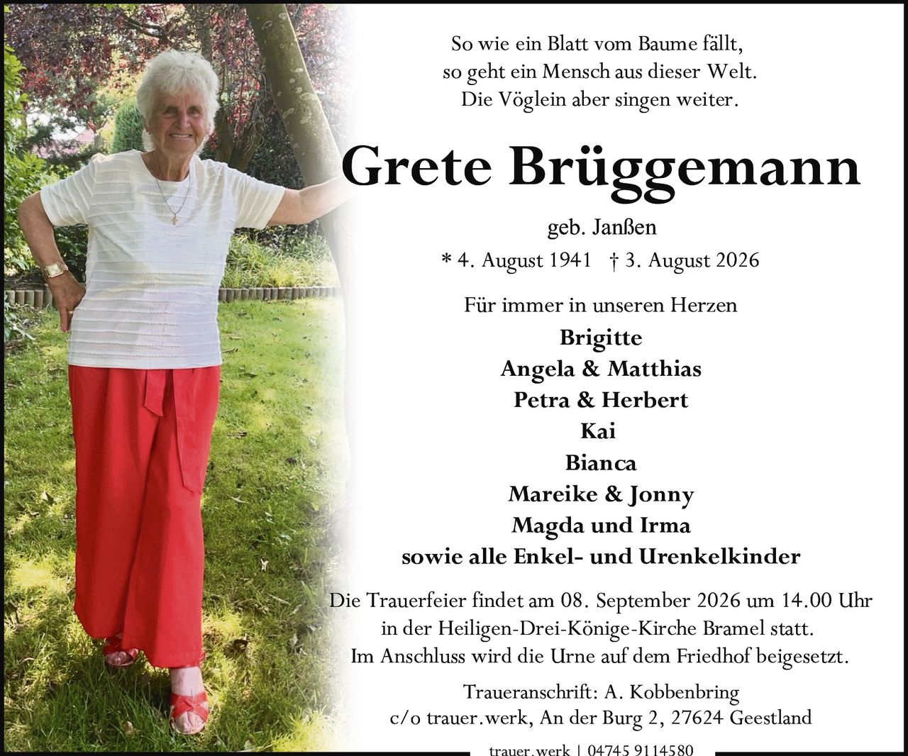 <p><strong>* 4. August 1941  † 3. August 2026</strong></p>

<p><strong>Grete Brüggemann</strong></p>

<p><i>So wie ein Blatt vom Baume fällt,<br>so geht ein Mensch aus dieser Welt.<br>Die Vöglein aber singen weiter.</i></p>

<p>geb. Janßen</p>

<p><strong>Für immer in unseren Herzen</strong></p>

<p><strong>Brigitte</strong><br>
<strong>Angela & Matthias</strong><br>
<strong>Petra & Herbert</strong><br>
<strong>Kai</strong><br>
<strong>Bianca</strong><br>
<strong>Mareike & Jonny</strong><br>
<strong>Magda und Irma</strong><br>
sowie alle Enkel- und Urenkelkinder</p>

<p>Die Trauerfeier findet am 08. September 2026 um 14.00 Uhr<br>
in der Heiligen-Drei-Könige-Kirche Bramel statt.<br>
Im Anschluss wird die Urne auf dem Friedhof beigesetzt.</p>

<p><strong>Traueranschrift: A. Kobbenbring</strong><br>
c/o trauer.werk, An der Burg 2, 27624 Geestland</p>

<p>trauer.werk | 04745 9114580</p>