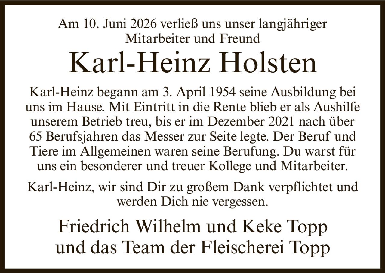 <p>Am 10. Juni 2026 verließ uns unser langjähriger Mitarbeiter und Freund</p><p><strong>Karl-Heinz Holsten</strong></p><p>Karl-Heinz begann am 3. April 1954 seine Ausbildung bei uns im Hause. Mit Eintritt in die Rente blieb er als Aushilfe unserem Betrieb treu, bis er im Dezember 2021 nach über 65 Berufsjahren das Messer zur Seite legte. Der Beruf und Tiere im Allgemeinen waren seine Berufung. Du warst für uns ein besonderer und treuer Kollege und Mitarbeiter.</p><p>Karl-Heinz, wir sind Dir zu großem Dank verpflichtet und werden Dich nie vergessen.</p><p>Friedrich Wilhelm und Keke Topp<br/>und das Team der Fleischerei Topp</p>