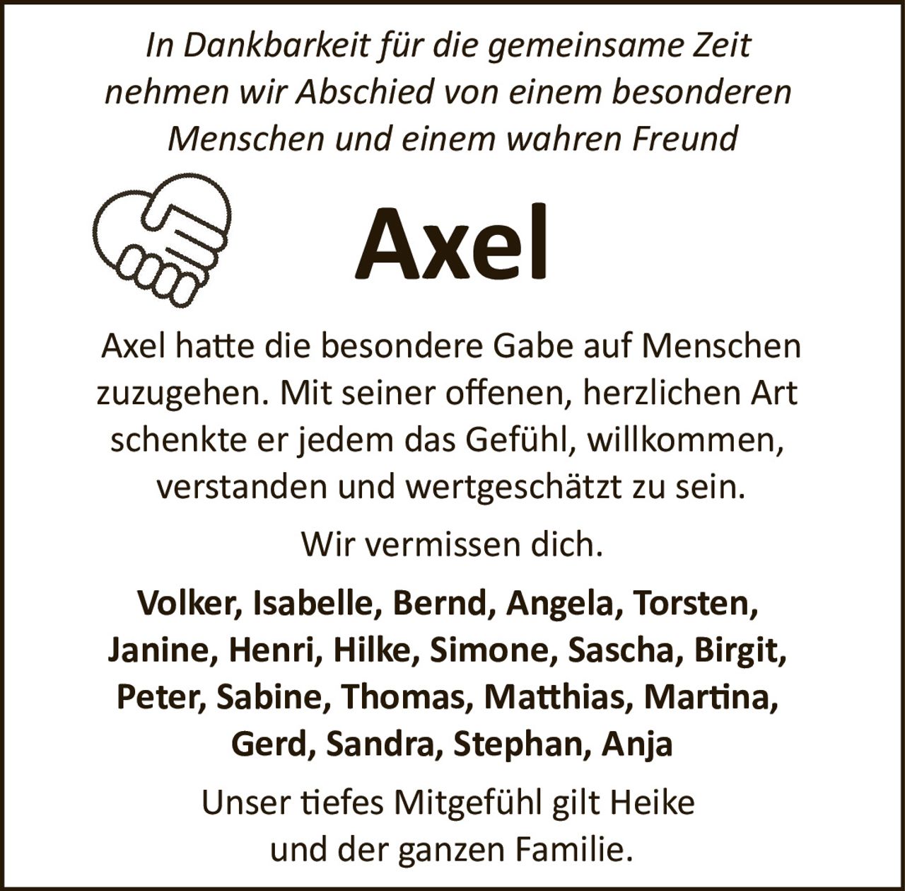 <p><i>In Dankbarkeit für die gemeinsame Zeit nehmen wir Abschied von einem besonderen Menschen und einem wahren Freund</i></p><p>Axel hatte die besondere Gabe auf Menschen zuzugehen. Mit seiner offenen, herzlichen Art schenkte er jedem das Gefühl, willkommen, verstanden und wertgeschätzt zu sein.</p><p>Wir vermissen dich.</p><p><strong>Volker, Isabelle, Bernd, Angela, Torsten, Janine, Henri, Hilke, Simone, Sascha, Birgit, Peter, Sabine, Thomas, Matthias, Martina, Gerd, Sandra, Stephan, Anja</strong></p><p>Unser tiefes Mitgefühl gilt Heike und der ganzen Familie.</p>