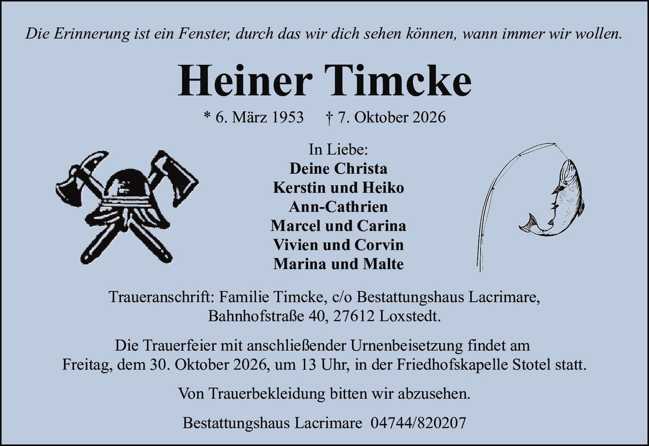 <p><i>Die Erinnerung ist ein Fenster, durch das wir dich sehen können, wann immer wir wollen.</i></p>

<p><strong>Heiner Timcke</strong><br>
* 6. März 1953   † 7. Oktober 2026</p>

<p>In Liebe:<br>
Deine Christa<br>
Kerstin und Heiko<br>
Ann-Cathrien<br>
Marcel und Carina<br>
Vivien und Corvin<br>
Marina und Malte</p>

<p>Traueranschrift: Familie Timcke, c/o Bestattungshaus Lacrimare,<br>
Bahnhofstraße 40, 27612 Loxstedt.</p>

<p>Die Trauerfeier mit anschließender Urnenbeisetzung findet am<br>
Freitag, dem 30. Oktober 2026, um 13 Uhr, in der Friedhofskapelle Stotel statt.</p>

<p>Von Trauerbekleidung bitten wir abzusehen.</p>

<p>Bestattungshaus Lacrimare 04744/820207</p>