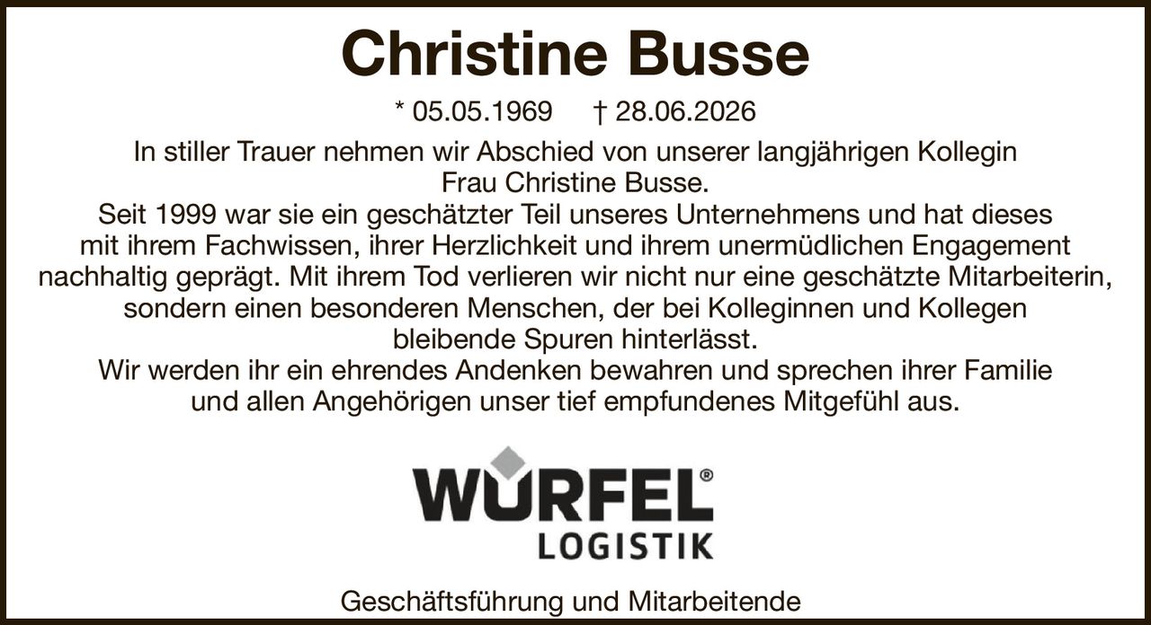 Christine Busse* 05.05.1969† 28.06.2026Geschäftsführung und MitarbeitendeIn stiller Trauer nehmen wir Abschied von unserer langjährigen KolleginFrau Christine Busse.Seit 1999 war sie ein geschätzter Teil unseres Unternehmens und hat diesesmit ihrem Fachwissen, ihrer Herzlichkeit und ihrem unermüdlichen Engagementnachhaltig geprägt. Mit ihrem Tod verlieren wir nicht nur eine geschätzte Mitarbeiterin, sondern einen besonderen Menschen, der bei Kolleginnen und Kollegenbleibende Spuren hinterlässt.Wir werden ihr ein ehrendes Andenken bewahren und sprechen ihrer Familieund allen Angehörigen unser tief empfundenes Mitgefühl aus.