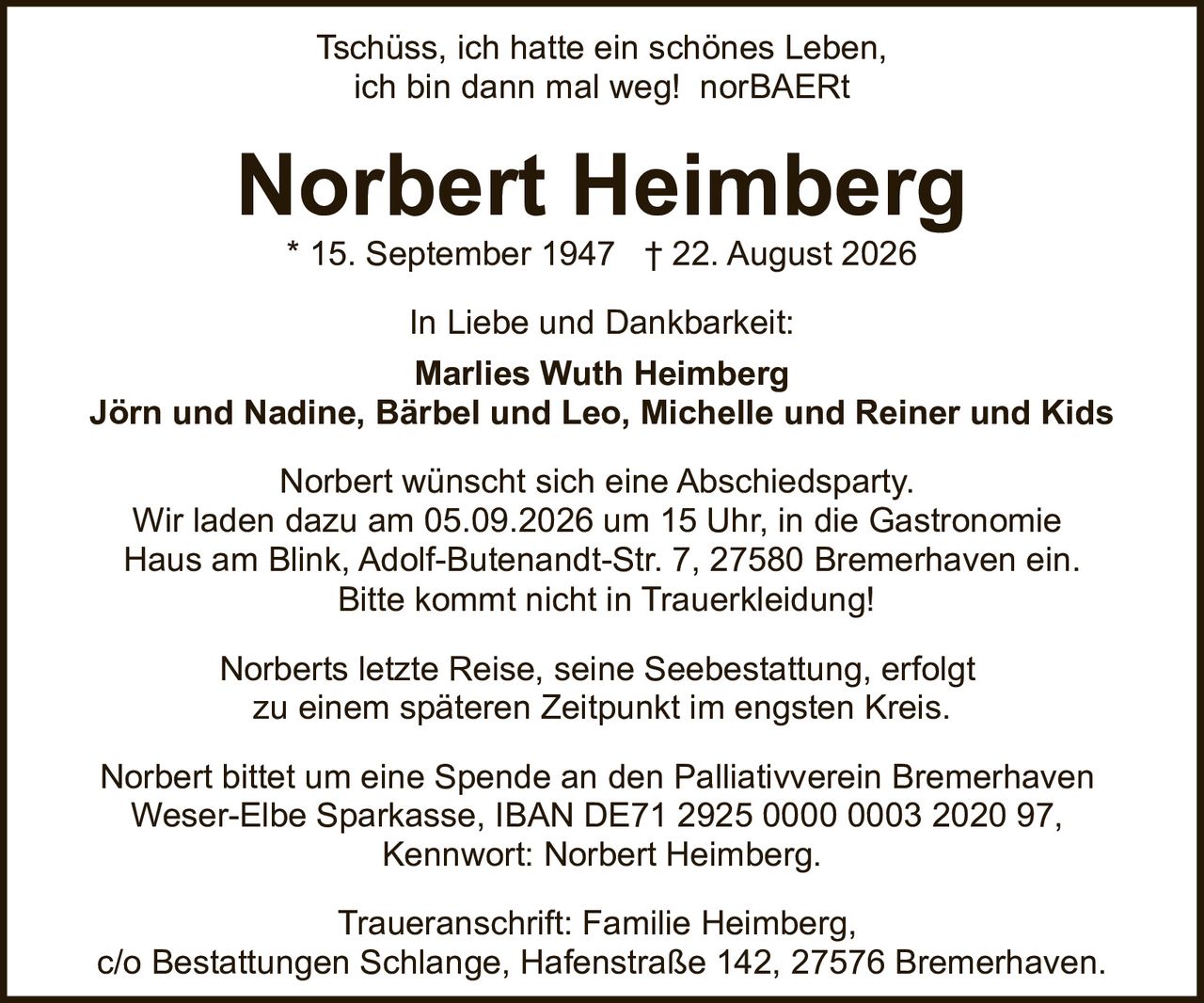 <p>Tschüss, ich hatte ein schönes Leben, ich bin dann mal weg! norBAERt</p>

<p><strong>Norbert Heimberg</strong><br>
* 15. September 1947 † 22. August 2026</p>

<p>In Liebe und Dankbarkeit:<br>
<strong>Marlies Wuth Heimberg</strong><br>
Jörn und Nadine, Bärbel und Leo, Michelle und Reiner und Kids</p>

<p>Norbert wünscht sich eine Abschiedsparty. Wir laden dazu am 05.09.2026 um 15 Uhr, in die Gastronomie Haus am Blink, Adolf-Butenandt-Str. 7, 27580 Bremerhaven ein. Bitte kommt nicht in Trauerkleidung!</p>

<p>Norberts letzte Reise, seine Seebestattung, erfolgt zu einem späteren Zeitpunkt im engsten Kreis.</p>

<p>Norbert bittet um eine Spende an den Palliativverein Bremerhaven Weser-Elbe Sparkasse, IBAN DE71 2925 0000 0003 2020 97, Kennwort: Norbert Heimberg.</p>

<p>Traueranschrift: Familie Heimberg, c/o Bestattungen Schlange, Hafenstraße 142, 27576 Bremerhaven.</p>