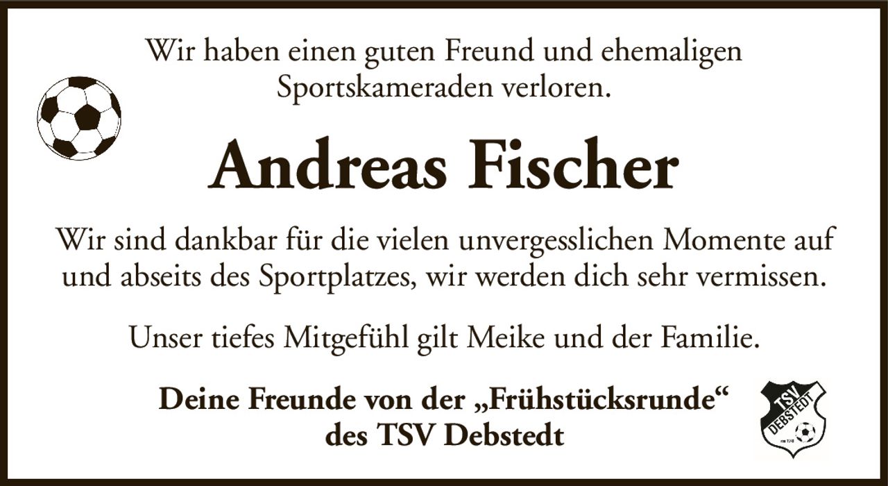 Wir haben einen guten Freund und ehemaligenSportskameraden verloren.Andreas FischerDeine Freunde von der „Frühstücksrunde“des TSV DebstedtWir sind dankbar für die vielen unvergesslichen Momente auf und abseits des Sportplatzes, wir werden dich sehr vermissen.Unser tiefes Mitgefühl gilt Meike und der Familie.