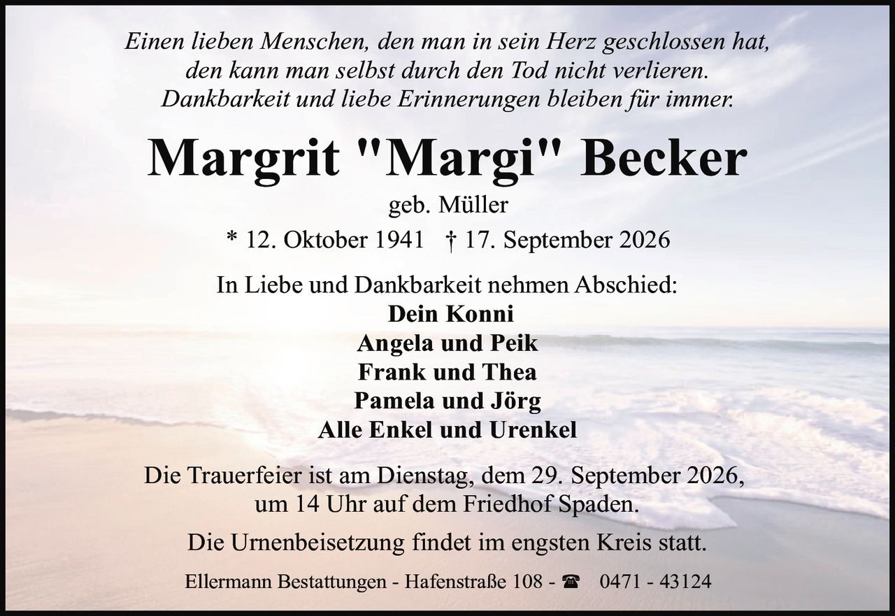 <p><i>Einen lieben Menschen, den man in sein Herz geschlossen hat,<br>den kann man selbst durch den Tod nicht verlieren.<br>Dankbarkeit und liebe Erinnerungen bleiben für immer.</i></p><p><strong>Margrit "Margi" Becker</strong><br>geb. Müller<br>* 12. Oktober 1941 † 17. September 2026</p><p>In Liebe und Dankbarkeit nehmen Abschied:<br><strong>Dein Konni</strong><br><strong>Angela und Peik</strong><br><strong>Frank und Thea</strong><br><strong>Pamela und Jörg</strong><br><strong>Alle Enkel und Urenkel</strong></p><p>Die Trauerfeier ist am Dienstag, dem 29. September 2026,<br>um 14 Uhr auf dem Friedhof Spaden.</p><p>Die Urnenbeisetzung findet im engsten Kreis statt.</p><p>Ellermann Bestattungen - Hafenstraße 108 - ☎ 0471 - 43124</p>