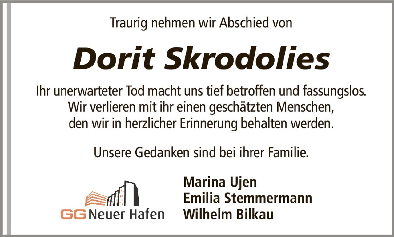 Traurig nehmen wir Abschied vonDorit SkrodoliesIhr unerwarteter Tod macht uns tief betroffen und fassungslos.Wir verlieren mit ihr einen geschätzten Menschen,den wir in herzlicher Erinnerung behalten werden.Marina UjenEmilia StemmermannWilhelm BilkauUnsere Gedanken sind bei ihrer Familie.