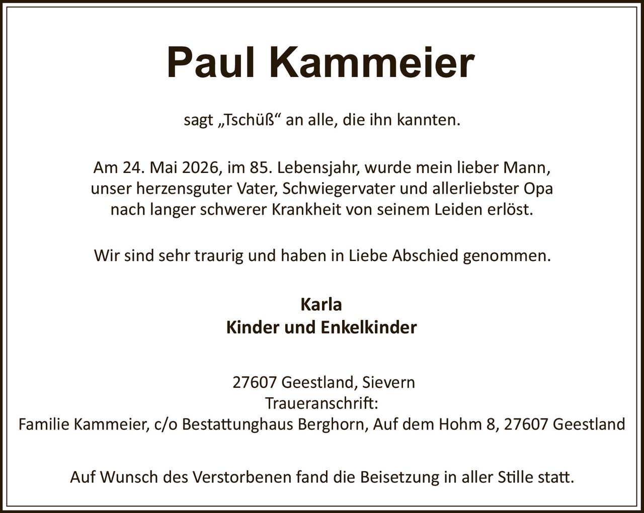 <p>Paul Kammeier</p><p>sagt „Tschüß" an alle, die ihn kannten.</p><p>Am 24. Mai 2026, im 85. Lebensjahr, wurde mein lieber Mann, unser herzensguter Vater, Schwiegervater und allerliebster Opa nach langer schwerer Krankheit von seinem Leiden erlöst.</p><p>Wir sind sehr traurig und haben in Liebe Abschied genommen.</p><p><strong>Karla</strong><br><strong>Kinder und Enkelkinder</strong></p><p>27607 Geestland, Sievern<br>Traueranschrift:<br>Familie Kammeier, c/o Bestattungshaus Berghorn, Auf dem Hohm 8, 27607 Geestland</p><p>Auf Wunsch des Verstorbenen fand die Beisetzung in aller Stille statt.</p>