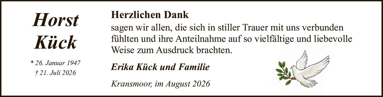<p><strong>Horst Kück</strong></p><p>* 26. Januar 1947<br>† 21. Juli 2026</p><p><strong>Herzlichen Dank</strong></p><p>sagen wir allen, die sich in stiller Trauer mit uns verbunden fühlten und ihre Anteilnahme auf so vielfältige und liebevolle Weise zum Ausdruck brachten.</p><p><i>Erika Kück und Familie</i></p><p><i>Kransmoor, im August 2026</i></p>
