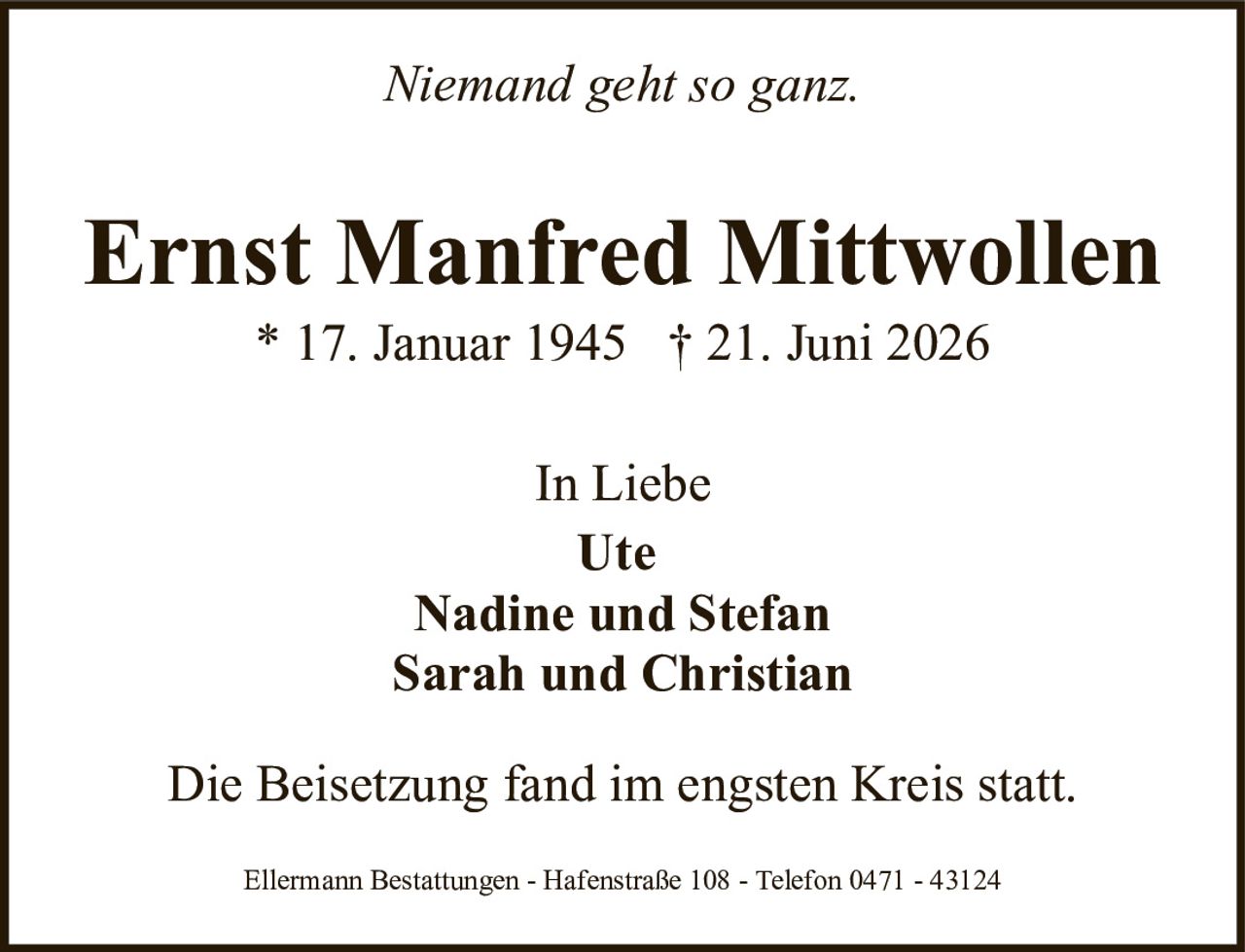 <p><i>Niemand geht so ganz.</i></p>

<p><strong>Ernst Manfred Mitwollen</strong><br>
* 17. Januar 1945  † 21. Juni 2026</p>

<p>In Liebe<br>
Ute<br>
Nadine und Stefan<br>
Sarah und Christian</p>

<p>Die Beisetzung fand im engsten Kreis statt.</p>

<p>Ellermann Bestattungen - Hafenstraße 108 - Telefon 0471 - 43124</p>