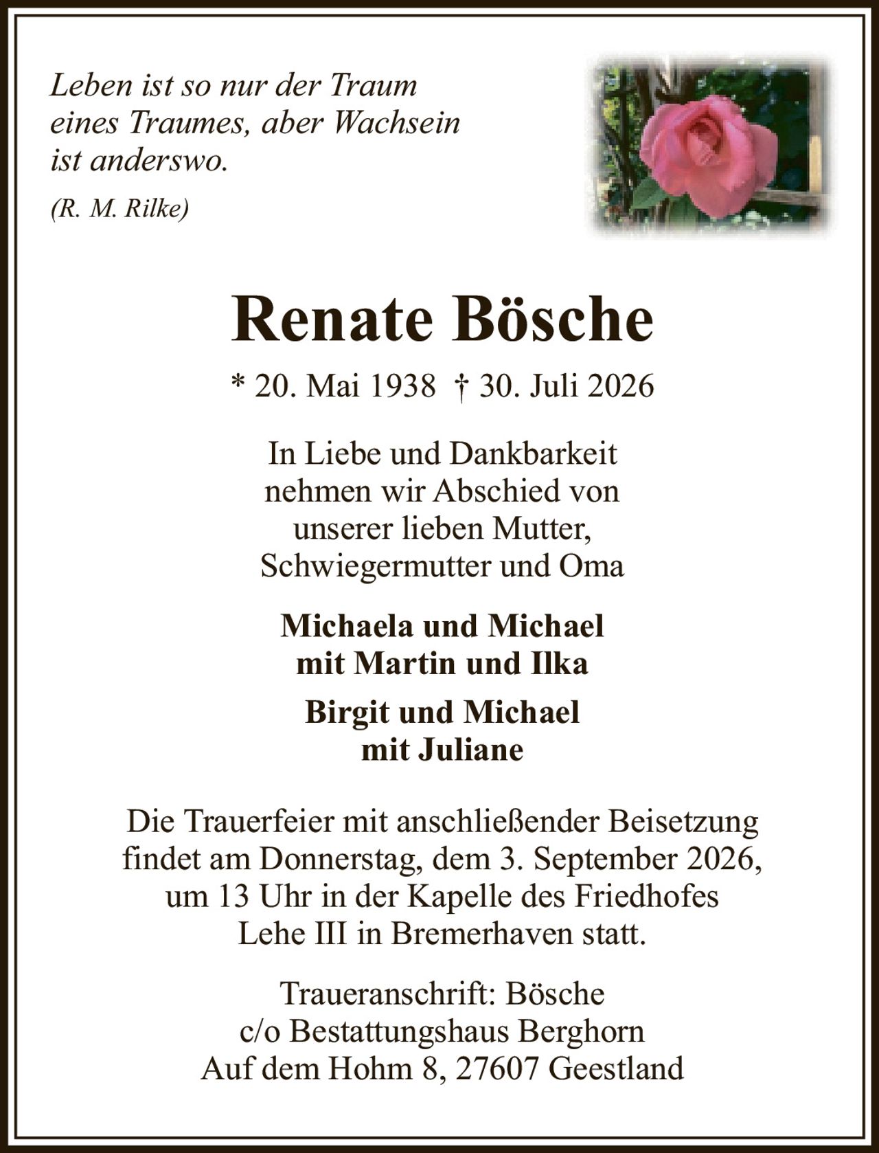 <p><i>Leben ist so nur der Traum eines Traumes, aber Wachsein ist anderswo.</i></p><p><i>(R. M. Rilke)</i></p><p><strong>Renate Bösche</strong></p><p>* 20. Mai 1938 † 30. Juli 2026</p><p>In Liebe und Dankbarkeit nehmen wir Abschied von unserer lieben Mutter, Schwiegermutter und Oma</p><p><strong>Michaela und Michael mit Martin und Ilka</strong></p><p><strong>Birgit und Michael mit Juliane</strong></p><p>Die Trauerfeier mit anschließender Beisetzung findet am Donnerstag, dem 3. September 2026, um 13 Uhr in der Kapelle des Friedhofes Lehe III in Bremerhaven statt.</p><p>Traueranschrift: Bösche<br />c/o Bestattungshaus Berghorn<br />Auf dem Hohm 8, 27607 Geestland</p>