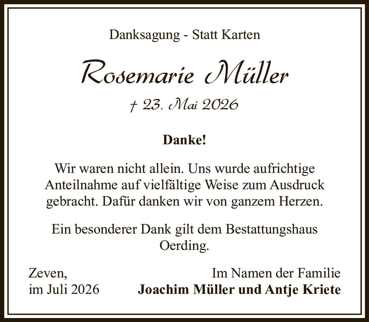 <p><strong>Danksagung - Statt Karten</strong></p>

<p><strong>Rosemarie Müller</strong><br>† 23. Mai 2026</p>

<p><strong>Danke!</strong></p>

<p>Wir waren nicht allein. Uns wurde aufrichtige Anteilnahme auf vielfältige Weise zum Ausdruck gebracht. Dafür danken wir von ganzem Herzen.</p>

<p>Ein besonderer Dank gilt dem Bestattungshaus Oerding.</p>

<p>Zeven,<br>im Juli 2026<br><br>Im Namen der Familie<br><strong>Joachim Müller und Antje Kriete</strong></p>
