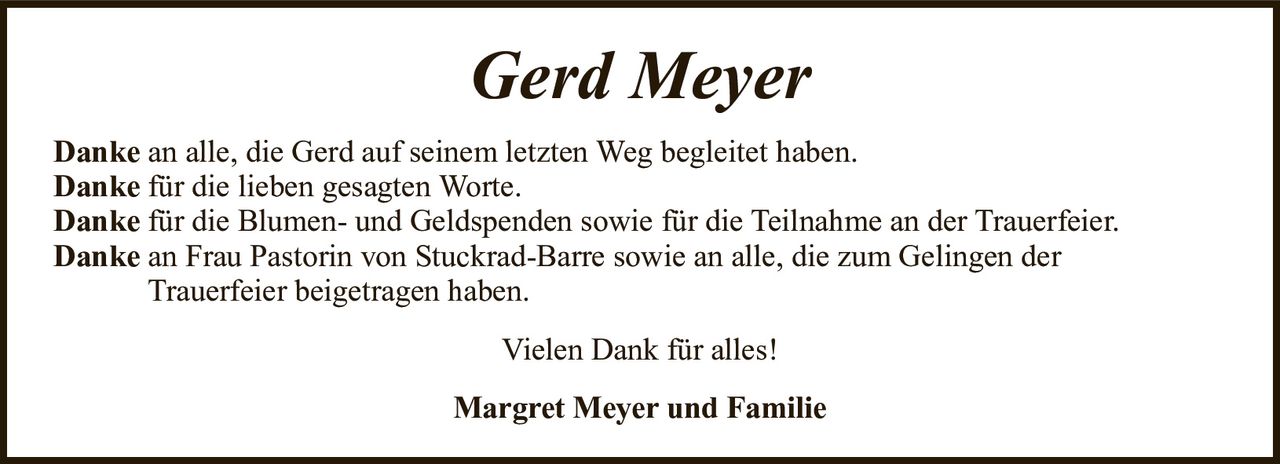Gerd MeyerMargret Meyer und FamilieDankean alle, die Gerd auf seinem letzten Weg begleitet haben.Dankefür die lieben gesagten Worte.Dankefür die Blumen- und Geldspenden sowie für die Teilnahme an der Trauerfeier.Dankean Frau Pastorin von Stuckrad-Barre sowie an alle, die zum Gelingen derTrauerfeier beigetragen haben.Vielen Dank für alles!