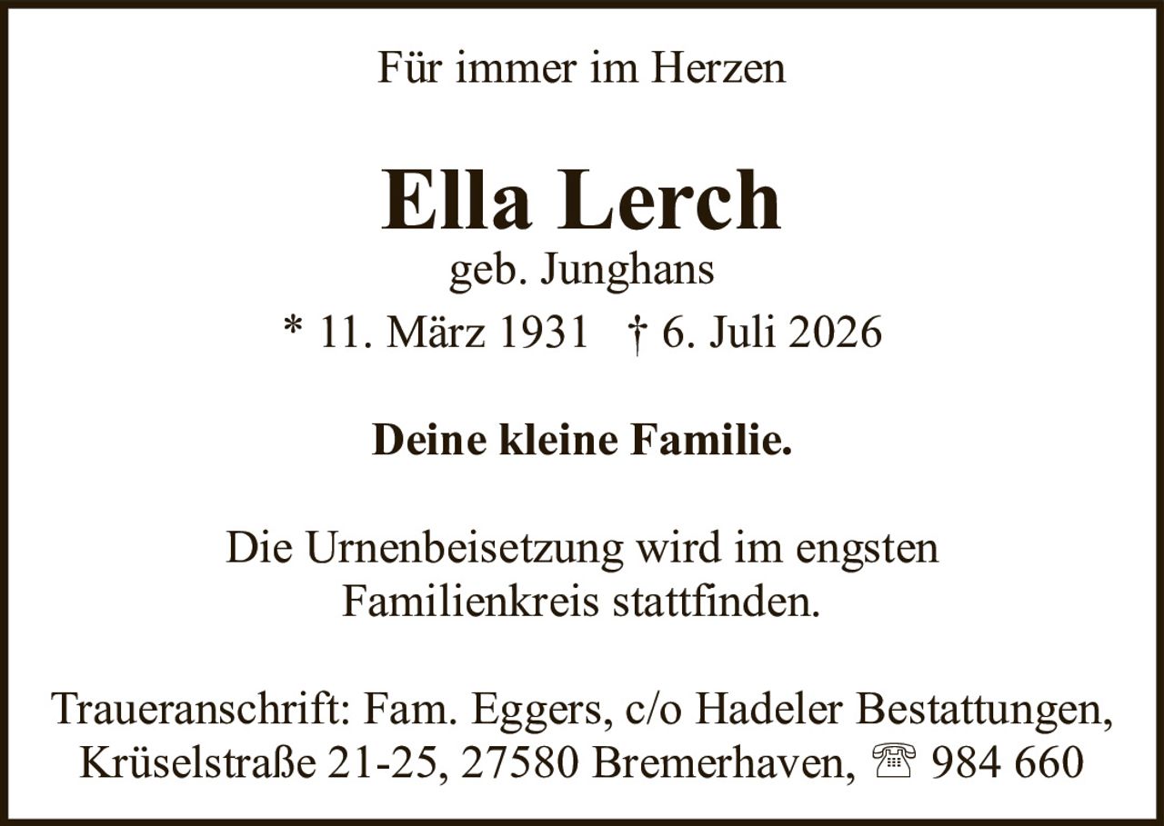 <p><strong>Für immer im Herzen</strong></p><p><strong>Ella Lerch</strong><br>geb. Junghans<br>* 11. März 1931 † 6. Juli 2026</p><p><strong>Deine kleine Familie.</strong></p><p>Die Urnenbeisetzung wird im engsten Familienkreis stattfinden.</p><p>Traueranschrift: Fam. Eggers, c/o Hadeler Bestattungen, Krüselstraße 21-25, 27580 Bremerhaven, ☎ 984 660</p>