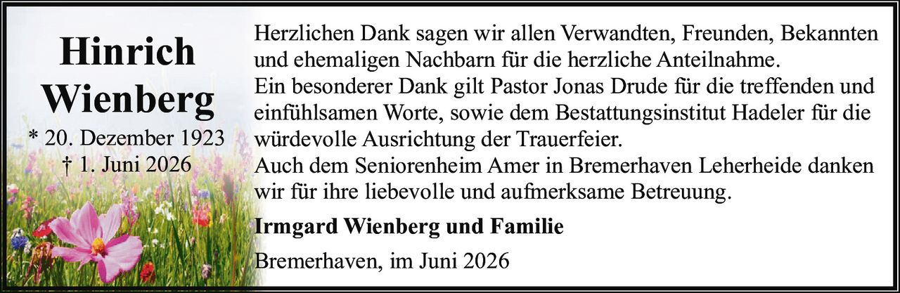 <p><strong>Hinrich Wienberg</strong></p>
<p>* 20. Dezember 1923<br>† 1. Juni 2026</p>
<p>Herzlichen Dank sagen wir allen Verwandten, Freunden, Bekannten und ehemaligen Nachbarn für die herzliche Anteilnahme.</p>
<p>Ein besonderer Dank gilt Pastor Jonas Drude für die treffenden und einfühlsamen Worte, sowie dem Bestattungsinstitut Hadeler für die würdevolle Ausrichtung der Trauerfeier.</p>
<p>Auch dem Seniorenheim Amer in Bremerhaven Leherheide danken wir für ihre liebevolle und aufmerksame Betreuung.</p>
<p><strong>Irmgard Wienberg und Familie</strong></p>
<p>Bremerhaven, im Juni 2026</p>