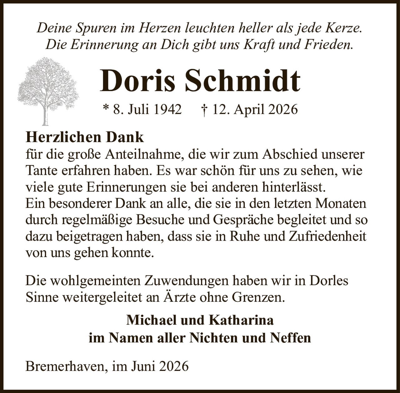 Deine Spuren im Herzen leuchten heller als jede Kerze.Die Erinnerung an Dich gibt uns Kraft und Frieden.Doris Schmidt* 8. Juli 1942† 12. April 2026Bremerhaven, im Juni 2026Herzlichen Dankfür die große Anteilnahme, die wir zum Abschied unserer Tante erfahren haben. Es war schön für uns zu sehen, wie viele gute Erinnerungen sie bei anderen hinterlässt.Ein besonderer Dank an alle, die sie in den letzten Monaten durch regelmäßige Besuche und Gespräche begleitet und so dazu beigetragen haben, dass sie in Ruhe und Zufriedenheit von uns gehen konnte.Die wohlgemeinten Zuwendungen haben wir in Dorles Sinne weitergeleitet an Ärzte ohne Grenzen.Michael und Katharinaim Namen aller Nichten und Neffen