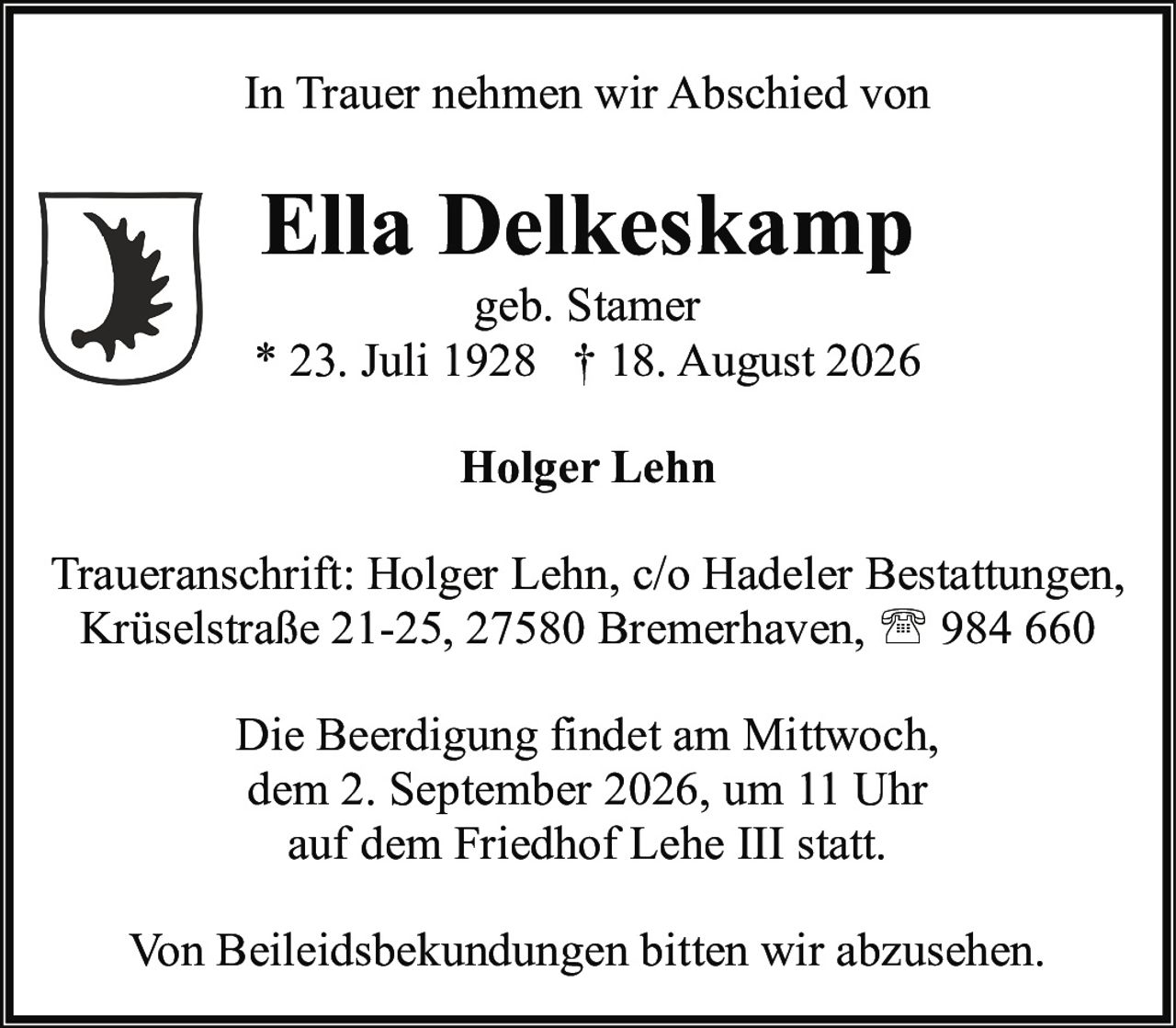 <p><strong>In Trauer nehmen wir Abschied von</strong></p>

<p><strong>Ella Delkeskamp</strong><br>geb. Stamer<br>* 23. Juli 1928 † 18. August 2026</p>

<p><strong>Holger Lehn</strong></p>

<p>Traueranschrift: Holger Lehn, c/o Hadeler Bestattungen, Krüselstraße 21-25, 27580 Bremerhaven, ☎ 984 660</p>

<p>Die Beerdigung findet am Mittwoch, dem 2. September 2026, um 11 Uhr auf dem Friedhof Lehe III statt.</p>

<p>Von Beileidsbekundungen bitten wir abzusehen.</p>
