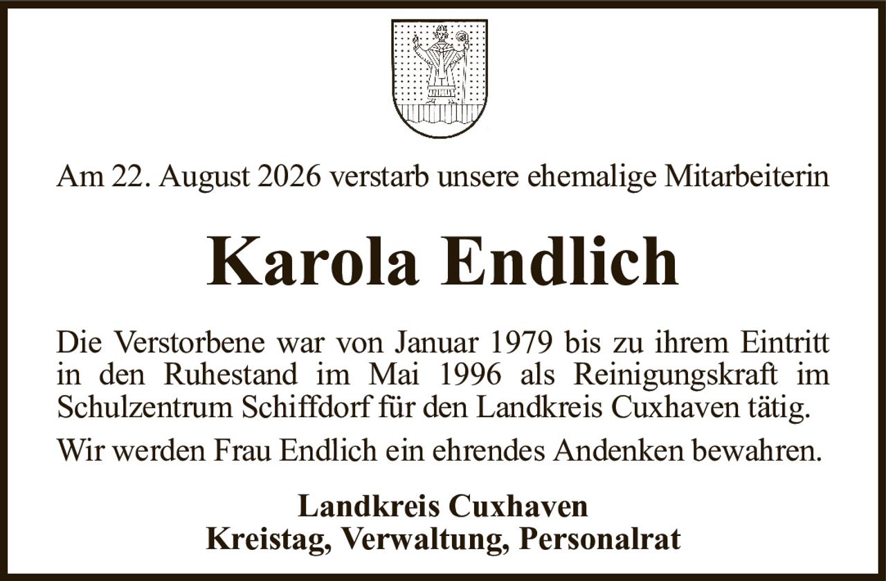Am 22. August 2026 verstarb unsere ehemalige MitarbeiterinKarola EndlichLandkreis CuxhavenKreistag, Verwaltung, PersonalratDie Verstorbene war von Januar 1979 bis zu ihrem Eintrittin den Ruhestand im Mai 1996 als Reinigungskraft imSchulzentrum Schiffdorf für den Landkreis Cuxhaven tätig.Wir werden Frau Endlich ein ehrendes Andenken bewahren.